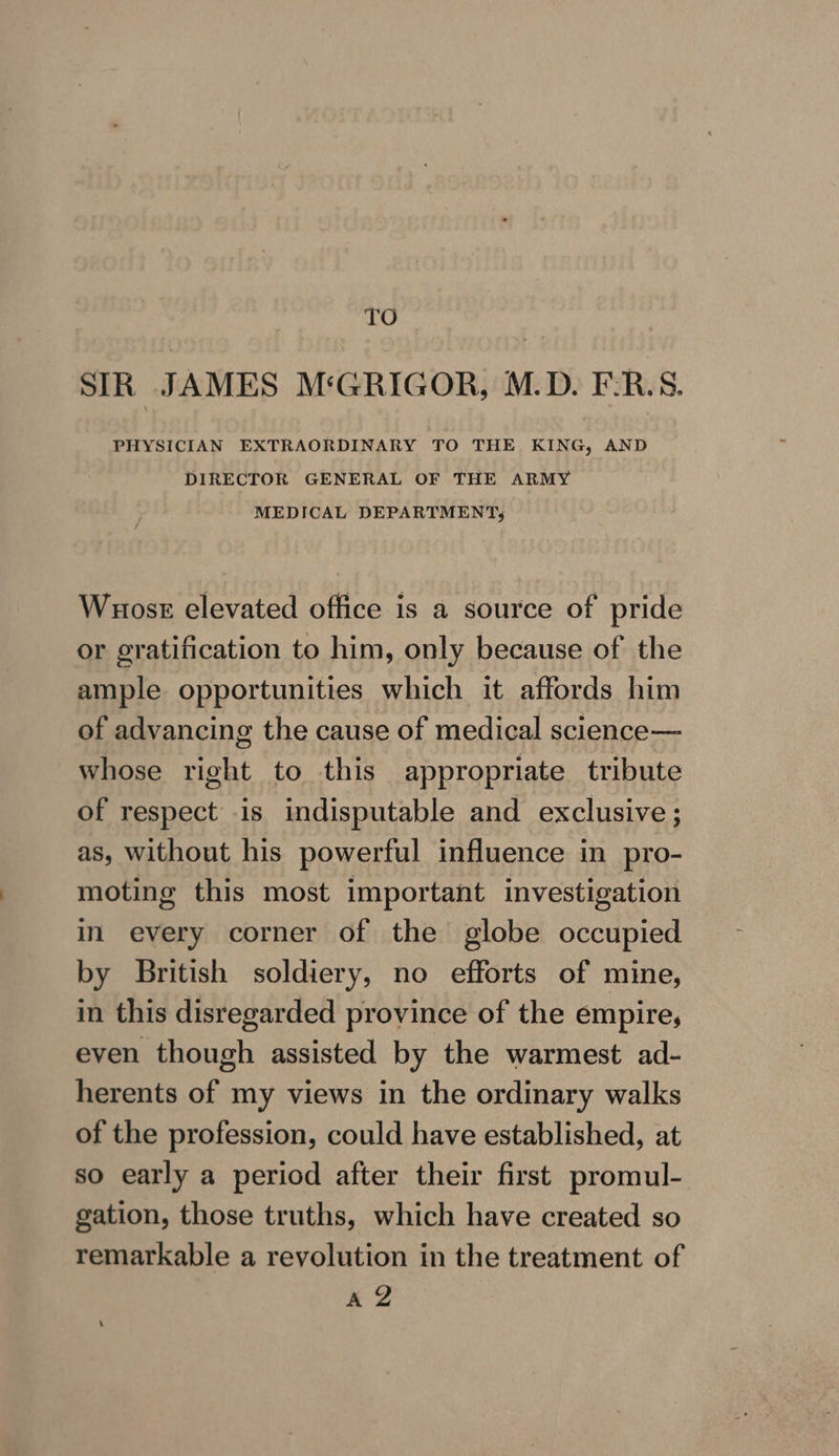 TO SIR JAMES M‘GRIGOR, M.D. F-:R.S. PHYSICIAN EXTRAORDINARY TO THE KING, AND DIRECTOR GENERAL OF THE ARMY MEDICAL DEPARTMENTS; Wuosr elevated office is a source of pride or gratification to him, only because of the ample opportunities which it affords him of advancing the cause of medical science— whose right to this appropriate tribute of respect is indisputable and exclusive ; as, without his powerful influence in pro- moting this most important investigation in every corner of the globe occupied by British soldiery, no efforts of mine, in this disregarded province of the empire, even though assisted by the warmest ad- herents of my views in the ordinary walks of the profession, could have established, at so early a period after their first promul- gation, those truths, which have created so remarkable a revolution in the treatment of AZ