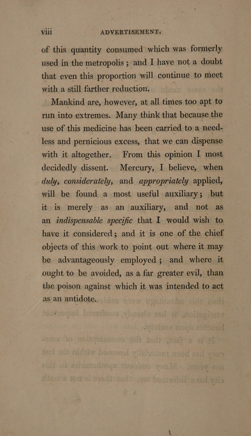 of this quantity consumed which was formerly used in the metropolis ; and I have not a doubt that even this proportion will continue to meet with a still farther reduction. Mankind are, however, at all times too apt to run into extremes. Many think that because the use of this medicine has been carried to a need- less and pernicious excess, that we can dispense with it altogether. From this opinion I most decidedly dissent. Mercury, I believe, when _ duly, considerately, and appropriately applied, will be found a most useful auxiliary; but it is merely as an auxiliary, and not as an indispensable specific that I would wish to have it considered; and it is one of the chief objects of this work to point out where it may be advantageously employed; and where it ought to be avoided, as a far greater evil, than the poison against which it was intended to act as an antidote.