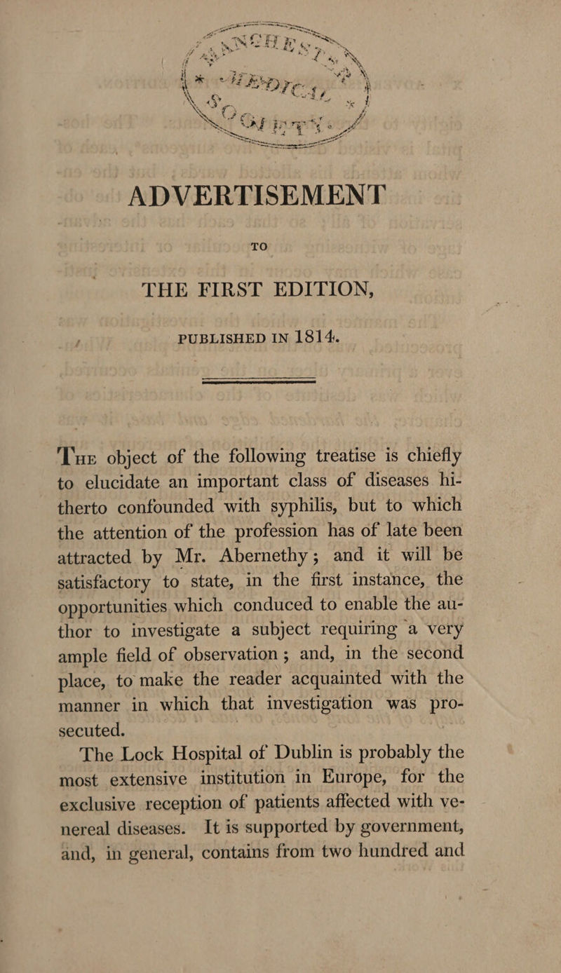 if a * “&gt;. ae if &lt;3) £3 £ bee's iY . m A “yf ot  , i AF ve A, ‘\ ee BOE) ye é i NN ss wf Crd é RL 4) KS ~ ty ve t Ne ¢ ? ees vi ~ a | By | * yt Cal ADVERTISEMENT TO THE FIRST EDITION, PUBLISHED IN 1814. ‘Tue object of the following treatise is chiefly to elucidate an important class of diseases hi- therto confounded with syphilis, but to which the attention of the profession has of late been attracted by Mr. Abernethy; and it will be satisfactory to state, in the first instance, the opportunities which conduced to enable the au- thor to investigate a subject requiring a very ample field of observation ; and, in the second place, to make the reader acquainted with the manner in which that investigation was pro- secuted. | The Lock Hospital of Dublin is probably the most extensive institution in Europe, for the exclusive reception of patients affected with ve- nereal diseases. It is supported by government, and, in general, contains from two hundred and