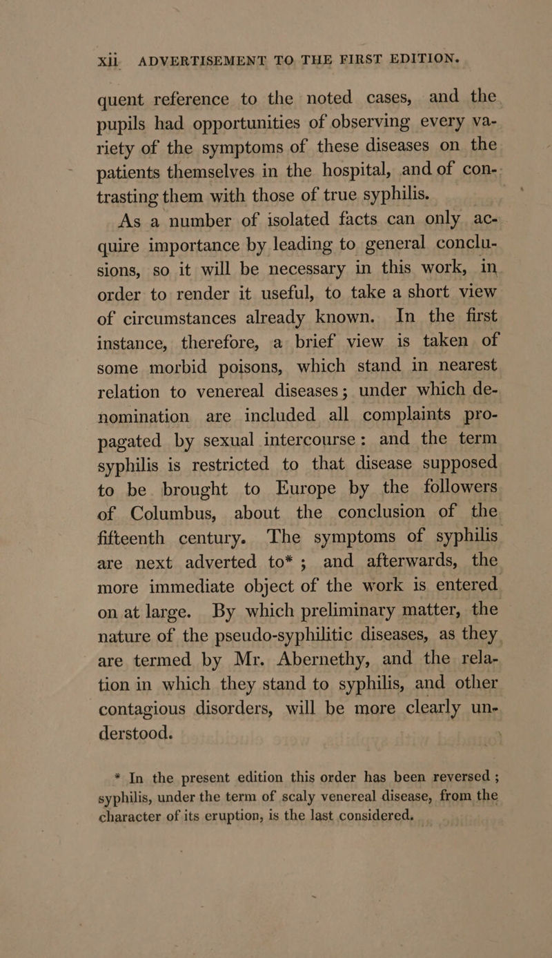 quent reference to the noted cases, and the pupils had opportunities of observing every va- riety of the symptoms of these diseases on the patients themselves in the hospital, and of con-. trasting them with those of true syphilis. As a number of isolated facts can only ac- quire importance by leading to general conclu- sions, so it will be necessary in this work, in order to render it useful, to take a short view of circumstances already known. In the first instance, therefore, a brief view is taken of some morbid poisons, which stand in nearest relation to venereal diseases; under which de- nomination are included all complaints pro- pagated by sexual intercourse: and the term syphilis is restricted to that disease supposed to be brought to Europe by the followers of Columbus, about the conclusion of the fifteenth century. The symptoms of syphilis are next adverted to*; and afterwards, the more immediate object a the work is entered on at large. By which preliminary matter, the nature of the pseudo-syphilitic diseases, as they are termed by Mr. Abernethy, and the rela- tion in which they stand to syphilis, and other contagious disorders, will be more clearly un- derstood. * In the present edition this order has been reversed ; syphilis, under the term of scaly venereal disease, from the character of its eruption, is the last considered.