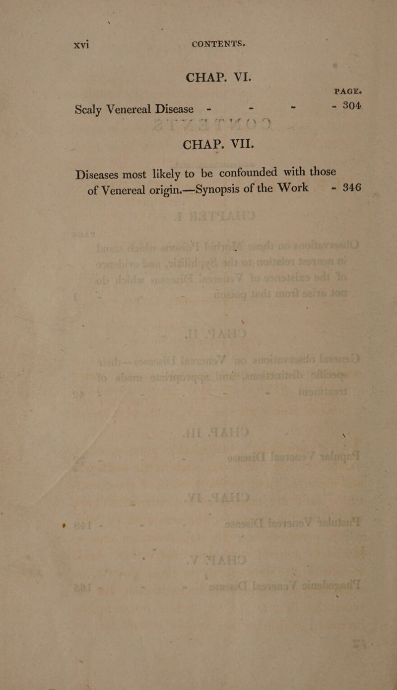 CHAP. VI. PAGE. Scaly Venereal Disease - — ~ ~ - 304 CHAP. VII. Diseases most likely to be confounded with those of Venereal origin.—Synopsis of the Work — = 346