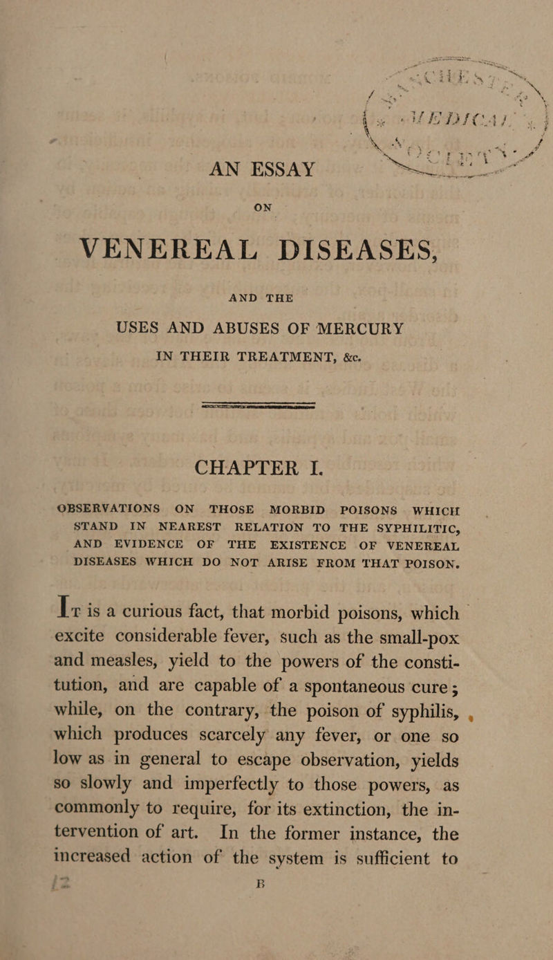 AN ESBAN D6 Ge VENEREAL DISEASES, USES AND ABUSES OF MERCURY IN THEIR TREATMENT, &amp;. CHAPTER I. OBSERVATIONS ON THOSE MORBID POISONS WHICH STAND IN NEAREST RELATION TO THE SYPHILITIC, AND EVIDENCE OF THE EXISTENCE OF VENEREAL DISEASES WHICH DO NOT ARISE FROM THAT POISON. excite considerable fever, such as the small-pox and measles, yield to the powers of the consti- tution, and are capable of a spontaneous cure ; while, on the contrary, the poison of syphilis, which produces scarcely any fever, or one so low as in general to escape observation, yields so slowly and imperfectly to those powers, as commonly to require, for its extinction, the in- tervention of art. In the former instance, the increased action of the system is sufficient to 4 ‘