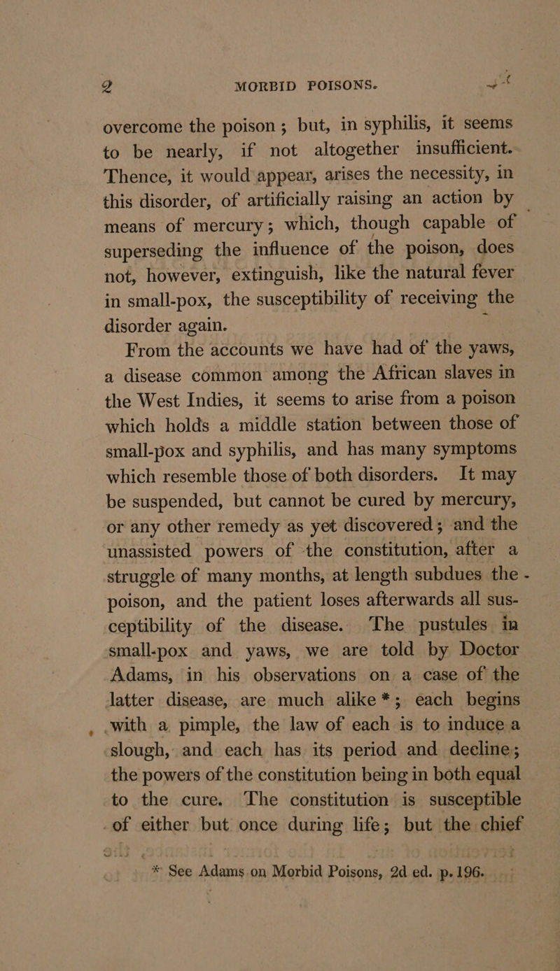 g MORBID POISONS. uf overcome the poison; but, in syphilis, it seems to be nearly, if not altogether insufficient. Thence, it would appear, arises the necessity, in this disorder, of artificially raising an action by means of mercury; which, though capable of. superseding the influence of the poison, does not, however, extinguish, like the natural fever in small-pox, the susceptibility of receiving the disorder again. _ ; From the accounts we have had of the yaws, a disease common among the African slaves in the West Indies, it seems to arise from a poison which holds a middle station between those of small-pox and syphilis, and has many symptoms which resemble those of both disorders. It may be suspended, but cannot be cured by mercury, or any other remedy as yet discovered ; and the unassisted powers of the constitution, after a struggle of many months, at length subdues the - poison, and the patient loses afterwards all sus- ceptibility of the disease. The pustules in small-pox and yaws, we are told by Doctor Adams, in his observations on a case of the latter disease, are much alike*; each begins with a pimple, the law of each is to induce a slough, and each has its period and deeline; the powers of the constitution being in both equal to the cure. The constitution is susceptible of either but once during life; but the chist * See Adams on Morbid cies 2d ed. p. 196.