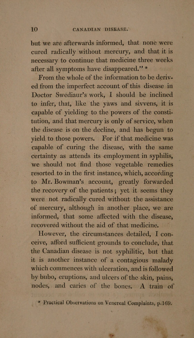 but we are afterwards informed, that none were cured radically without mercury, and that it is necessary to continue that medicine three weeks after all symptoms have disappeared.”’ * From the whole of the information to be deriv- ed from the imperfect account of this disease in Doctor Swediaur’s work, I should be inclined to infer, that, like the yaws and sivvens, it is capable of yielding to the powers of the consti- tution, and that mercury is only of service, when the disease is on the decline, and has begun to yield to those powers. Tor if that medicine was capable of curing the disease, with the same certainty as attends its employment in syphilis, we should not find those vegetable remedies resorted to in the first instance, which, according to Mr. Bowman’s account, greatly forwarded the recovery of the patients; yet it seems they were not radically cured without the assistance of mercury, although in another place, we are informed, that some affected with the disease, recovered without the aid of that medicine. However, the circumstances detailed, I con- ceive, afford sufficient grounds to conclude, that the Canadian disease is not syphilitic, but that it is another instance of a contagious malady which commences with ulceration, and is followed by bubo, eruptions, and ulcers of the skin, pains, nodes, and caries of the bones. &lt;A train of * Practical Observations on Venereal Complaints, p.169. |