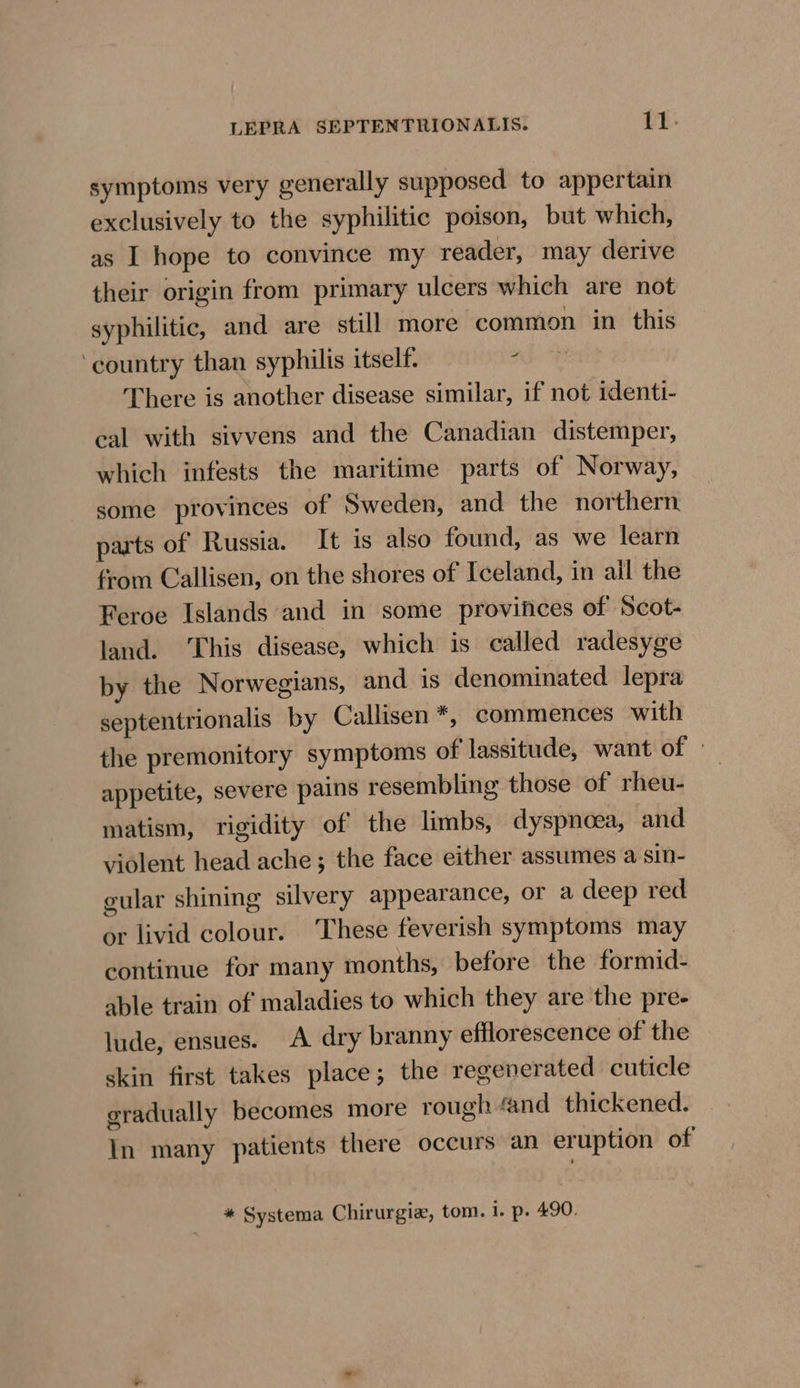 symptoms very generally supposed to appertain exclusively to the syphilitic poison, but which, as I hope to convince my reader, may derive their origin from primary ulcers which are not syphilitic, and are still more common in this ‘country than syphilis itself. ? There is another disease similar, if not identi- eal with sivvens and the Canadian distemper, which infests the maritime parts of Norway, some provinces of Sweden, and the northern. parts of Russia. It is also found, as we learn from Callisen, on the shores of Iceland, in ail the Feroe Islands and in some provinces of Scot- land. This disease, which is called radesyge by the Norwegians, and is denominated lepra septentrionalis by Callisen*, commences with the premonitory symptoms of lassitude, want of — appetite, severe pains resembling those of rheu- matism, rigidity of the limbs, dyspnoea, and violent head ache; the face either assumes a sin- gular shining silvery appearance, or a deep red or livid colour. These feverish symptoms may continue for many months, before the formid- able train of maladies to which they are the pre- lude, ensues. A dry branny efflorescence of the skin first takes place; the regenerated cuticle gradually becomes more rough ‘and thickened. In many patients there occurs an eruption of * Systema Chirurgie, tom. i. p. 490.