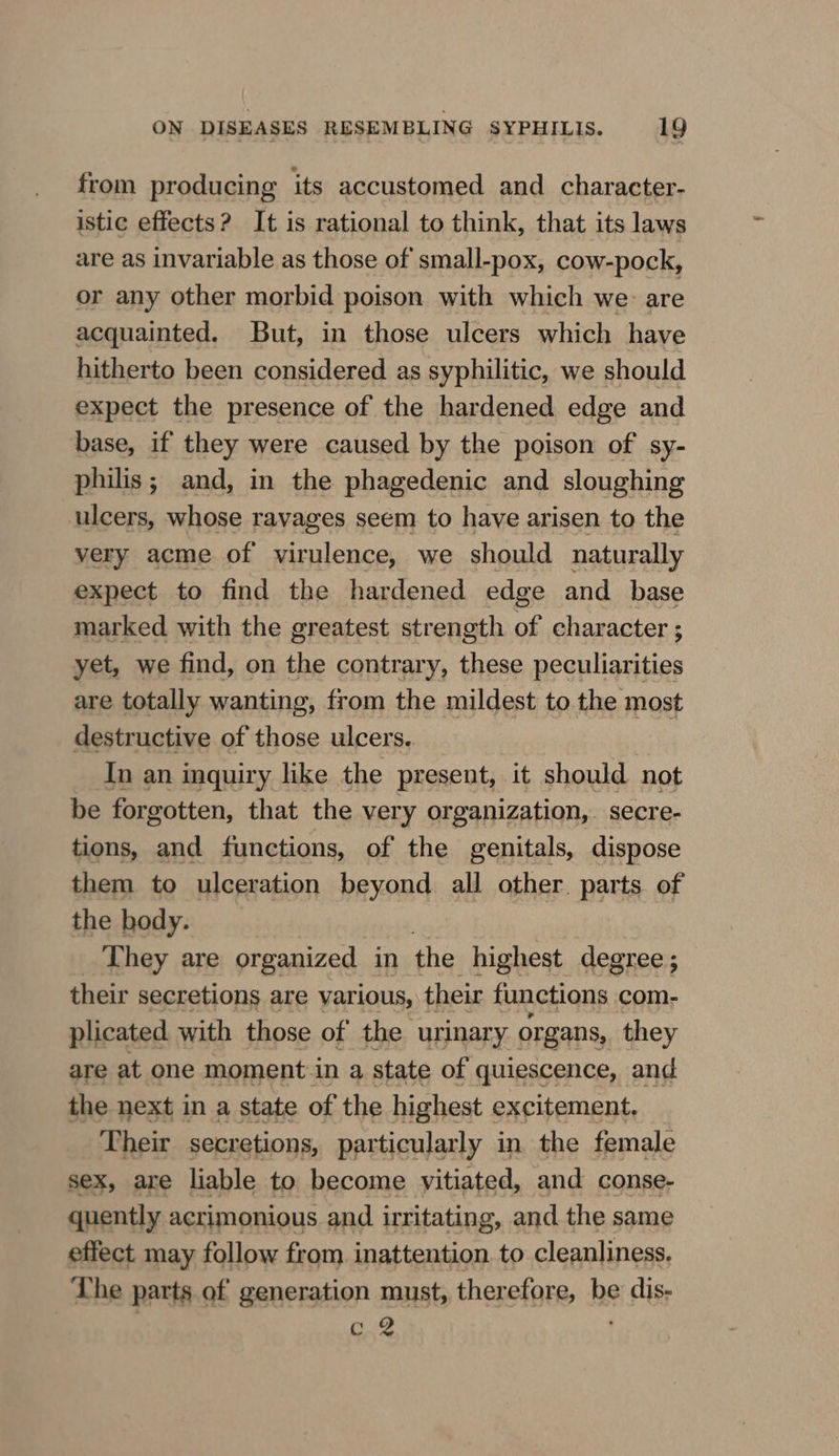 from producing its accustomed and character- istic effects? It is rational to think, that its laws are as invariable as those of small-pox, cow-pock, or any other morbid poison with which we: are acquainted. But, in those ulcers which have hitherto been considered as syphilitic, we should expect the presence of the hardened edge and base, if they were caused by the poison of sy- philis; and, in the phagedenic and sloughing ulcers, whose ravages seem to have arisen to the very acme of virulence, we should naturally expect to find the hardened edge and _ base marked with the greatest strength of character ; yet, we find, on the contrary, these peculiarities are totally wanting, from the mildest to the most destructive of those ulcers. | In an inquiry like the present, it should not be forgotten, that the very organization, secre- tions, and functions, of the genitals, dispose them to ulceration beyond all other. parts of the body. They are organized in the highest degree ; their secretions are various, their functions com- plicated with those of the urinary organs, they are at one moment in a state of quiescence, and the next in a state of the highest excitement. Their secretions, particularly in the female sex, are liable to become yitiated, and conse- quently acrimonious and irritating, and the same effect may follow from inattention to cleanliness. The parts of generation must, therefore, be dis- i ww