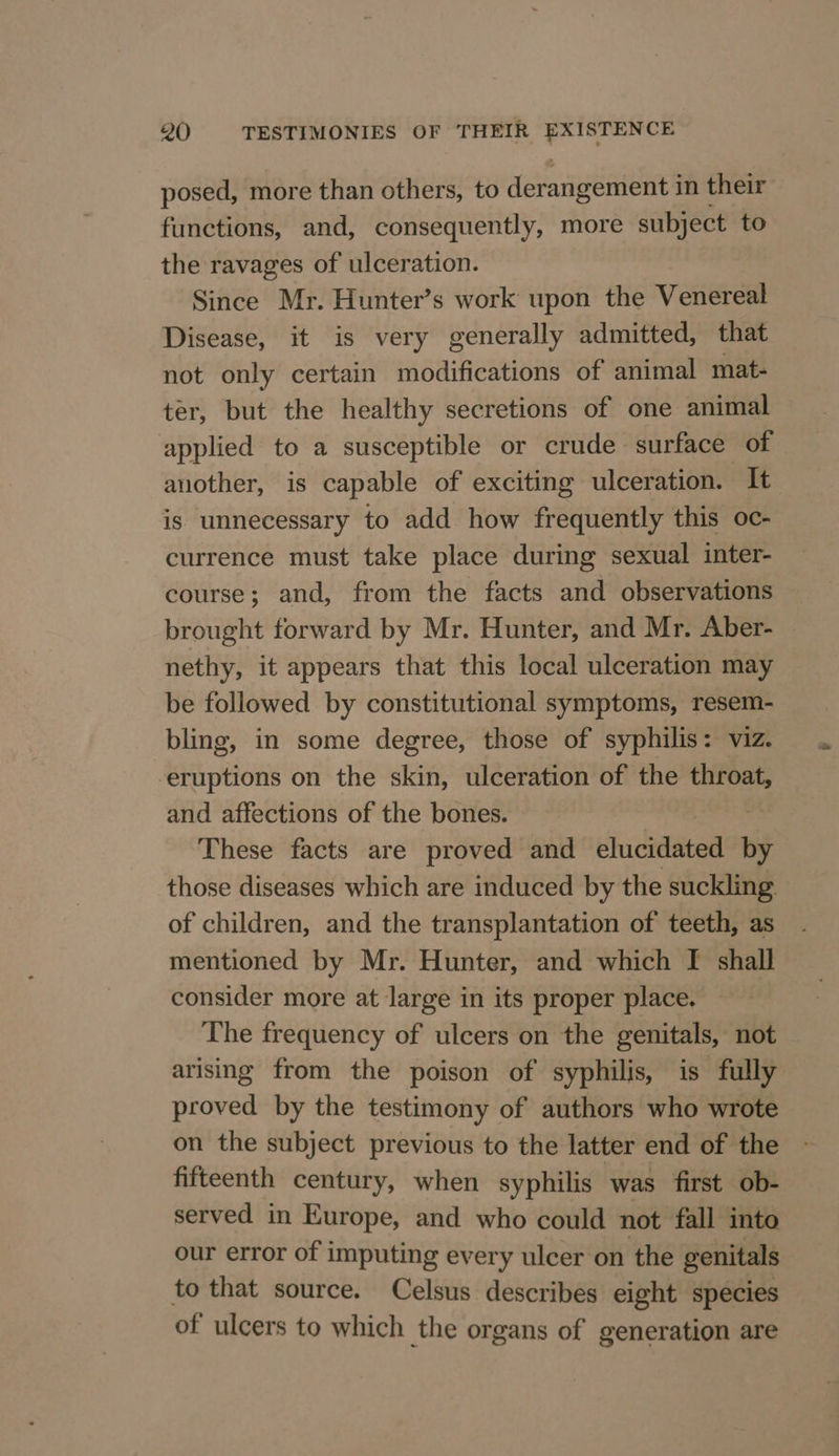 posed, more than others, to derangement in their functions, and, consequently, more subject to the ravages of ulceration. Since Mr. Hunter’s work upon the Venereal Disease, it is very generally admitted, that not only certain modifications of animal mat- ter, but the healthy secretions of one animal applied to a susceptible or crude surface of another, is capable of exciting ulceration. It is unnecessary to add how frequently this oc- currence must take place during sexual inter- course; and, from the facts and observations brought forward by Mr. Hunter, and Mr. Aber- — nethy, it appears that this local ulceration may be followed by constitutional symptoms, resem- bling, in some degree, those of syphilis: viz. eruptions on the skin, ulceration of the throat, and affections of the bones. | These facts are proved and elucidated by those diseases which are induced by the suckling of children, and the transplantation of teeth, as mentioned by Mr. Hunter, and which I shall consider more at large in its proper place. The frequency of ulcers on the genitals, not arising from the poison of syphilis, is fully proved by the testimony of authors who wrote on the subject previous to the latter end of the fifteenth century, when syphilis was first ob- served in Europe, and who could not fall into our error of imputing every ulcer on the genitals to that source. Celsus describes eight species of ulcers to which the organs of generation are