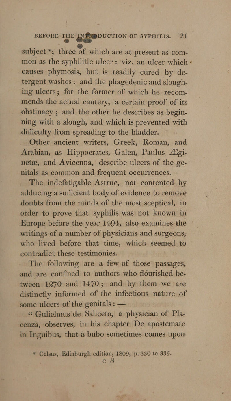 « eas subject *; three rf which are at present as com- mon as the syphilitic ulcer: viz. an ulcer which causes phymosis, but is readily cured by de- tergent washes: and the phagedenic and slough- ing ulcers; for the former of which he recom- mends the actual cautery, a certain proof of its obstinacy ; and the other he describes as begin- ning with a slough, and which is prevented with difficulty from spreading to the bladder. Other ancient writers, Greek, Roman, and Arabian, as Hippocrates, Galen, Paulus Aigi- net, and Avicenna, describe ulcers of the ge- nitals as common and frequent occurrences. adducing a sufficient body of evidence to remove doubts from the minds of the most sceptical, in order to prove that syphilis was not known in Europe before the year 1494, also examines the writings of a number of physicians and surgeons, who lived before that time, which seemed. to contradict these testimonies. The following are a few of those passages, and are confined to authors who flourished be- tween 1270 and 1470; and by them we are some ulcers of the genitals : — «&lt; Gulielmus de Saliceto, a physician of Pla- cenza, observes, in his chapter De apostemate in Inguibus, that a bubo sometimes comes upon * Celsus, Edinburgh edition, 1809, p. 330 to 335. c 3 ~