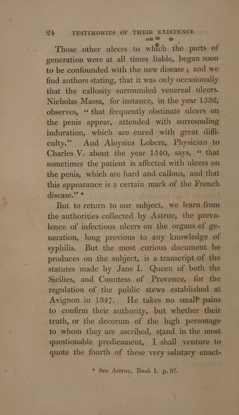 «oS © Those other ulcers to which. the parts of generation were at all times liable, began soon to be confounded with the new disease ; and we find authors stating, that it was only occasionally that the callosity surrounded venereal ulcers. Nicholas.Massa, for instance, in the year 1532, observes, “ that frequently obstinate ulcers on the penis appear, attended with surrounding induration, which are cured with great diffi- culty.” And Aloysius Lobera, Physician to Charles V. about the year 1540, says, ‘“ that sometimes the patient is affected with ulcers on the penis, which are hard and callous, and that this appearance is a certain mark of the French disease.”’ * Prater But to return to our subject, we learn from the authorities collected by Astruc, the preva- lence of infectious ulcers on the organs of ge- neration, long previous to any knowledge of syphilis. But the most curious document he produces on the subject, is a transcript of the statutes made by Jane I. Queen of both the Sicilies, and Countess of Provence, for the regulation of the public stews established at Avignon in 1347. . He takes no small pains to confirm their authority, but whether their truth, or the decorum of the high personage to whom they are ascribed, stand in the most questionable predicament, I shall venture to quote the fourth of these very salutary enact-