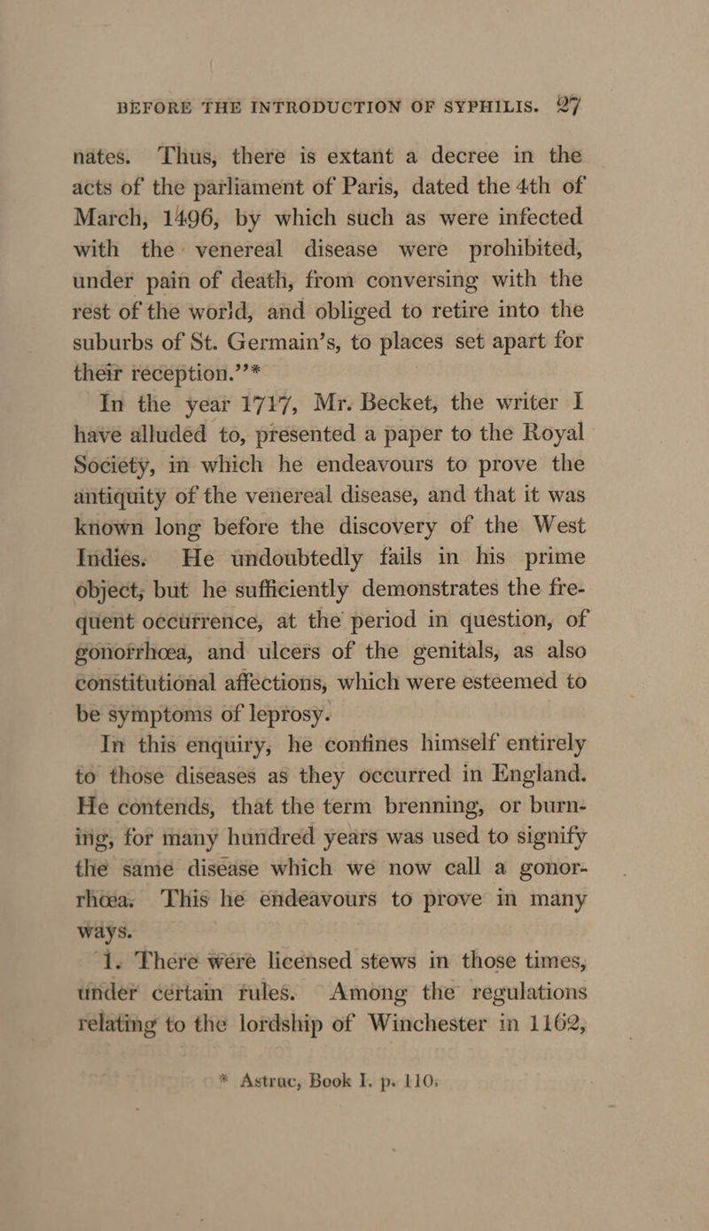 nates. Thus, there is extant a decree in the acts of the parliament of Paris, dated the 4th of March, 1496, by which such as were infected with the venereal disease were prohibited, under pain of death, from conversing with the rest of the world, and obliged to retire into the suburbs of St. Germain’s, to places set apart for their reception.’’* In the year 1717, Mr. Becket, the writer I have alluded to, presented a paper to the Royal Society, in which he endeavours to prove the antiquity of the venereal disease, and that it was known long before the discovery of the West Indies: He undoubtedly fails in his prime object; but he sufficiently demonstrates the fre- quent occtifrence, at the period in question, of gonorrhcea, and ulcers of the genitals, as also constitutional affections, which were esteemed to be symptoms of leprosy. In this enquiry, he contines himself entirely to those diseases as they occurred in England. He contends, that the term brenning, or burn- ing, for many hundred years was used to signify the same diséase which we now call a gonor- rhea, This he endeavours to prove in many ways. ‘1. There were licensed stews in those times, under ceértain fules: Among the regulations relating to the lordship of Winchester in 1162,