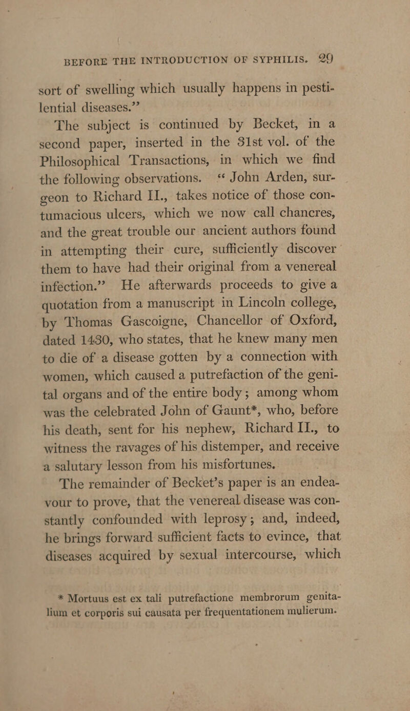 sort of swelling which usually happens in pesti- lential diseases.” The subject is continued by Becket, in a second paper, inserted in the 31st vol. of the Philosophical ‘Transactions, in which we find the following observations. * John Arden, sur- geon to Richard II., takes notice of those con- tumacious ulcers, which we now call chancres, and the great trouble our ancient authors found in attempting their cure, sufficiently discover them to have had their original from a venereal inféction.” He afterwards proceeds to give a quotation from a manuscript in Lincoln college, by ‘Thomas Gascoigne, Chancellor of Oxford, dated 1430, who states, that he knew many men to die of a disease gotten by a connection with women, which caused a putrefaction of the geni- tal organs and of the entire body; among whom was the celebrated John of Gaunt*, who, before his death, sent for his nephew, Richard II., to witness the ravages of his distemper, and receive a salutary lesson from his misfortunes.. The remainder of Becket’s paper is an endea- vour to prove, that the venereal disease was con- stantly confounded with leprosy; and, indeed, he brings forward sufficient facts to evince, that diseases acquired by sexual intercourse, which * Mortuus est ex tali putrefactione membrorum genita- lium et corporis sui causata per frequentationem mulierum.