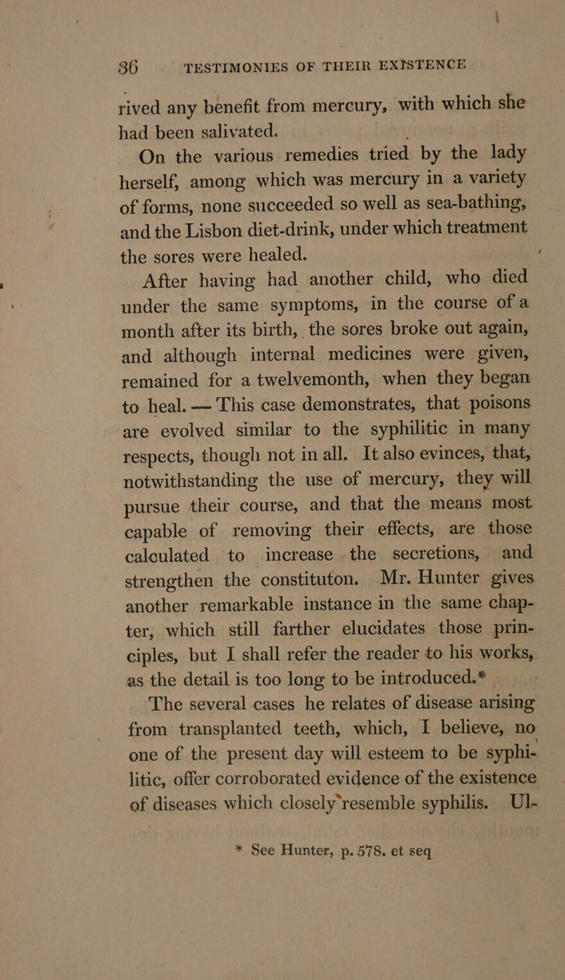 rived any benefit from mercury, with which she had been salivated. On the various remedies tried by the lady herself, among which was mercury in a variety of forms, none succeeded so well as sea-bathing, and the Lisbon diet-drink, under which treatment the sores were healed. After having had another child, who died under the same symptoms, in the course of a month after its birth, the sores broke out again, and although internal medicines were given, remained for a twelvemonth, when they began to heal. — This case demonstrates, that poisons are evolved similar to the syphilitic in many respects, though not in all. It also evinces, that, notwithstanding the use of mercury, they will pursue their course, and that the means most capable of removing their effects, are those calculated to increase the secretions, and strengthen the constituton. Mr. Hunter gives another remarkable instance in the same chap- ter, which still farther elucidates those prin- ciples, but I shall refer the reader to his works, as the detail is too long to be introduced.* The several cases he relates of disease arising from transplanted teeth, which, I believe, no one of the present day will esteem to be syphi- litic, offer corroborated evidence of the existence of diseases which closely‘resemble syphilis. Ul. * See Hunter, p. 578. et seq