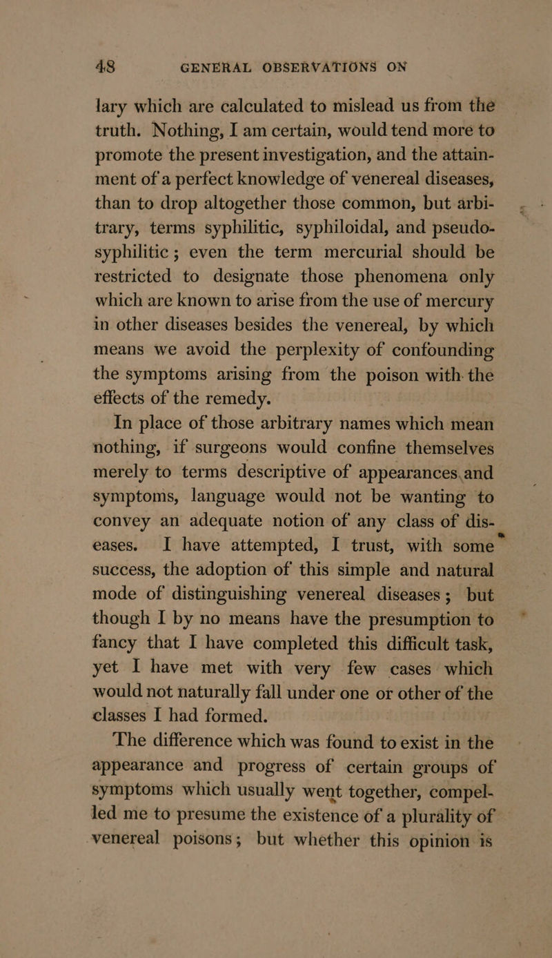 lary which are calculated to mislead us from the truth. Nothing, I am certain, would tend more to promote the present investigation, and the attain- ment of a perfect knowledge of venereal diseases, than to drop altogether those common, but arbi- trary, terms syphilitic, syphiloidal, and pseudo- syphilitic ; even the term mercurial should be restricted to designate those phenomena only which are known to arise from the use of mercury in other diseases besides the venereal, by which means we avoid the perplexity of confounding the symptoms arising from the poison with. the effects of the remedy. In place of those arbitrary names which mean nothing, if surgeons would confine themselves merely to terms descriptive of appearances.and symptoms, language would not be wanting to convey an adequate notion of any class of dis- eases. I have attempted, I trust, with some — success, the adoption of this simple and natural mode of distinguishing venereal diseases; but though I by no means have the presumption to fancy that I have completed this difficult task, yet I have met with very few cases which would not naturally fall under one or other of the classes I had formed. The difference which was found to exist in the appearance and progress of certain groups of symptoms which usually went together, compel- led me to presume the existence of a plurality of venereal poisons; but whether this opinion is