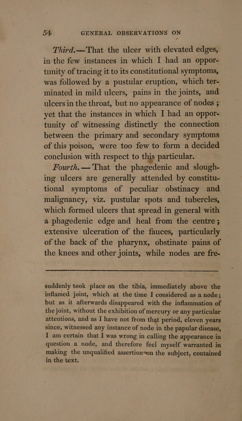 a Third. —That the ulcer with elevated edges, in the few instances in which I had an oppor- tunity of tracing it to its constitutional symptoms, was followed by a pustular eruption, which ter- minated in mild ulcers, pains in the joints, and ulcers in the throat, but no appearance of nodes ; yet that the instances in which I had an oppor- tunity of witnessing distinctly the connection between-the primary and secondary symptoms of this poison, were too few to form a decided conclusion with respect to this particular. Fourth. — That the phagedenic and slough- ing ulcers are generally attended by constitu- tional symptoms of peculiar obstinacy and malignancy, viz. pustular spots and tubercles, which formed ulcers that spread in general with a phagedenic edge and heal from the centre ; extensive ulceration of the fauces, particularly of the back of the pharynx, obstinate pains of the knees and other joints, while nodes are fre- suddenly took place on the tibia, immediately above the inflamed joint, which at the time I considered as a node; but as it afterwards disappeared with the inflammation of the joint, without the exhibition of mercury or any particular attentions, and as I have not from that period, eleven years since, witnessed any instance of node in the papular disease, I am certain that I was wrong in calling the appearance in question a node, and therefore feel myself warranted in making the unqualified assertion*on the subject, contained in the text.