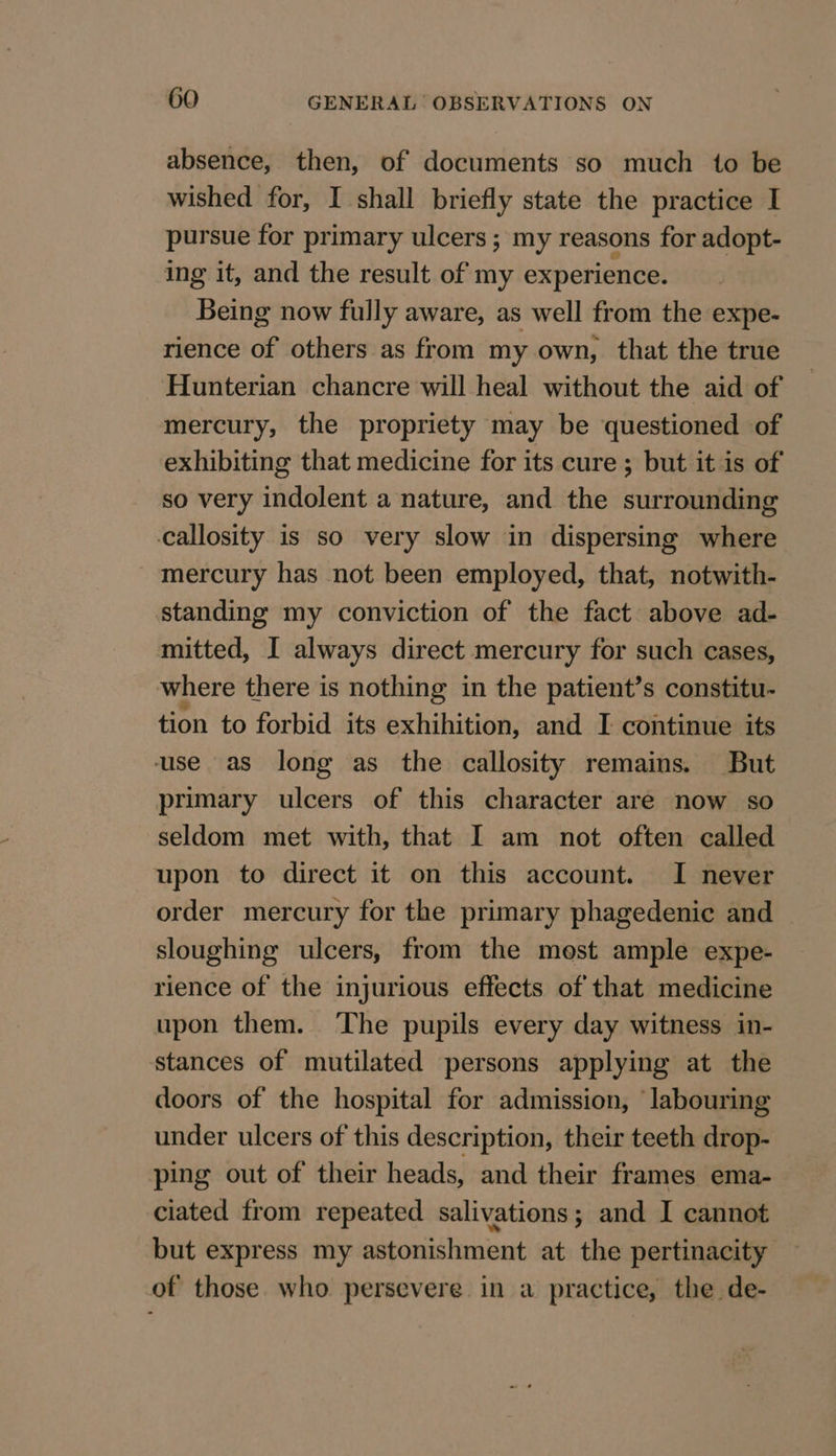 absence, then, of documents so much to be wished for, I shall briefly state the practice I pursue for primary ulcers ; my reasons for adopt- ing it, and the result of my experience. Being now fully aware, as well from the expe- rience of others as from my own, that the true Hunterian chancre will heal without the aid of mercury, the propriety may be questioned of exhibiting that medicine for its cure ; but it is of so very indolent a nature, and the surrounding callosity is so very slow in dispersing where mercury has not been employed, that, notwith- standing my conviction of the fact above ad- mitted, I always direct mercury for such cases, where there is nothing in the patient’s constitu- tion to forbid its exhihition, and I continue its use as long as the callosity remains. But primary ulcers of this character are now so seldom met with, that I am not often called upon to direct it on this account. I never order mercury for the primary phagedenic and sloughing ulcers, from the mest ample expe- rience of the injurious effects of that medicine upon them. The pupils every day witness in- stances of mutilated persons applying at the doors of the hospital for admission, ‘labouring under ulcers of this description, their teeth drop- ping out of their heads, and their frames ema- ciated from repeated salivations; and I cannot but express my astonishment at the pertinacity of those who persevere in a practice, the de-