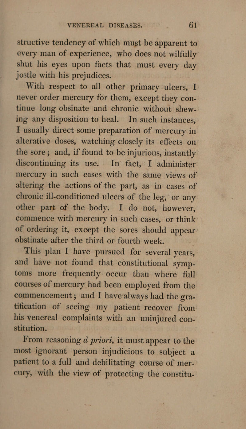 structive tendency of which must be apparent to every man of experience, who does not wilfully shut his eyes upon facts that must every day jostle with his prejudices. With respect to all other primary ulcers, I. never order mercury for them, except they con- tinue long cbsinate and chronic without shew- ing any disposition to heal. In such instances, I usually direct some preparation of mercury in alterative doses, watching closely its effects on the sore; and, if found to be injurious, instantly discontinuing its use. In’ fact, I administer mercury in such cases with the same views of altering the actions of the part, as in cases of chronic ill-conditioned ulcers of the leg, or any other part of the body. I do not, however, commence with mercury in such cases, or think of ordering it, except the sores should appear: obstinate after the third or fourth week. This plan I have pursued for several years, and have not found that constitutional symp- toms more frequently occur than where full courses of mercury had been employed from the commencement; and I havealways had the gra- tification of seeing my patient recover from: his venereal complaints with an uninjured con- stitution. From reasoning d prior, it must appear to the most ignorant person injudicious to subject a patient to a full and debilitating course of mer- cury, with the view of protecting the constitu-