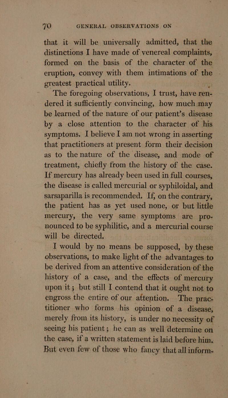 that it will be universally admitted, that the distinctions I have made of venereal complaints, formed on the basis of the character of the eruption, convey with them intimations of the greatest practical utility. The foregoing observations, I trust, have seers dered it sufficiently convincing, how much may be learned of the nature of our patient’s disease by a close attention to the character of his symptoms. I believe I am not wrong in asserting that practitioners at present form their decision as to the nature of the disease, and mode of treatment, chiefly from the history of the case. If mercury has already been used in full courses, the disease is called mercurial or syphiloidal, and sarsaparilla is recommended. If, on the contrary, the patient has as yet used none, or but little mercury, the very same symptoms are pro- nounced to be syphilitic, and a mercurial course will be directed, { would by no means be supposed, by these observations, to make light of the advantages to be derived from an attentive consideration of the history of a case, and the effects of mercury upon it; but still I contend that it ought not to engross the entire of our attention. The prac- titioner who forms his opinion of a disease, merely from its history, is under no necessity of seeing his patient; he can as well determine on the case, if a written statement is laid before him. But even few of those who fancy that all inform-