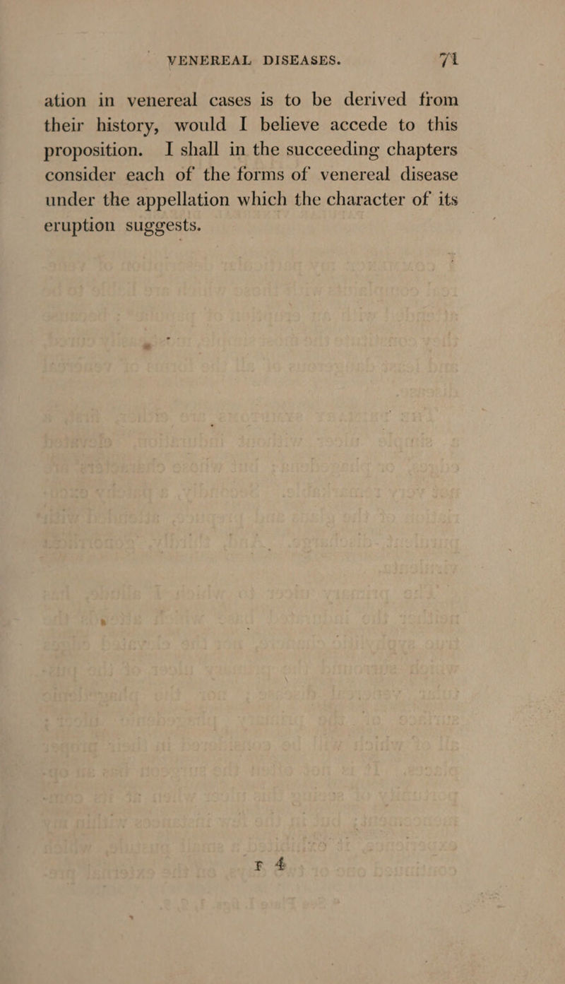 ation in venereal cases is to be derived from their history, would I believe accede to this proposition. I shall in the succeeding chapters consider each of the forms of venereal disease under the appellation which the character of its eruption suggests.