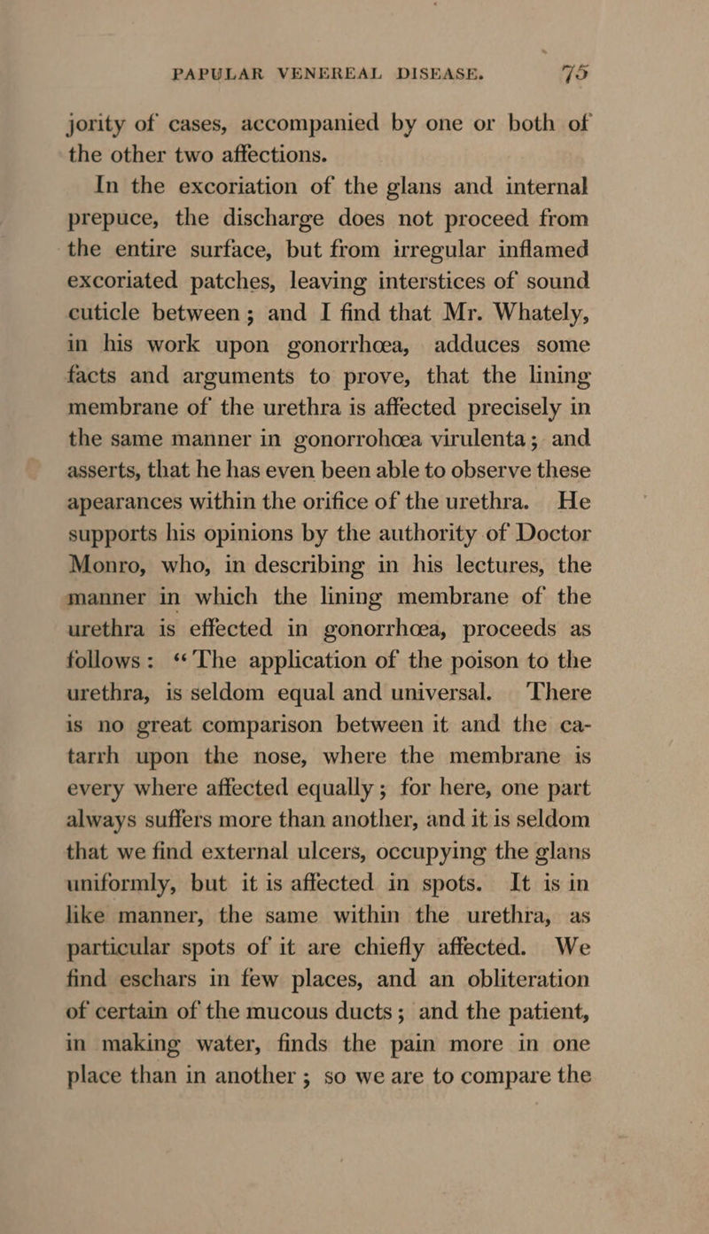 jority of cases, accompanied by one or both of the other two affections. In the excoriation of the glans and internal prepuce, the discharge does not proceed from the entire surface, but from irregular inflamed excoriated patches, leaving interstices of sound cuticle between ; and I find that Mr. Whately, in his work upon gonorrhoea, adduces some facts and arguments to prove, that the lining membrane of the urethra is affected precisely in the same manner in gonorrohcea virulenta; and asserts, that he has even been able to observe these apearances within the orifice of the urethra. He supports his opinions by the authority of Doctor Monro, who, in describing in his lectures, the manner in which the lining membrane of the urethra is effected in gonorrhoea, proceeds as follows: ‘The application of the poison to the urethra, is seldom equal and universal. There is no great comparison between it and the ca- tarrh upon the nose, where the membrane is every where affected equally ; for here, one part always suffers more than another, and it is seldom that we find external ulcers, occupying the glans uniformly, but it is affected in spots. It is in like manner, the same within the urethra, as particular spots of it are chiefly affected. We find eschars in few places, and an obliteration of certain of the mucous ducts; and the patient, in making water, finds the pain more in one place than in another ; so we are to compare the