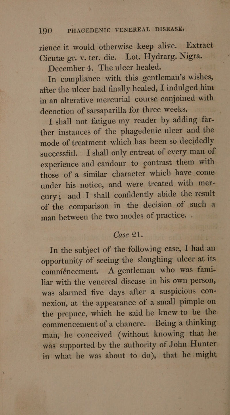 rience it would otherwise keep alive. Extract Cicute gr. v. ter. die. Lot. Hydrarg. Nigra. December 4. The ulcer healed. | In compliance with this gentleman’s wishes, after the ulcer had finally healed, I indulged him in an alterative mercurial course conjoined with decoction of sarsaparilla for three weeks. ; I shall not fatigue my reader by adding far- ther instances of the phagedenic ulcer and the mode of treatment which has been so decidedly successful. I shall only entreat of every man of experience and candour to contrast them with those of a similar character which have come under his notice, and were treated with mer- cury; and I shall confidently abide the result of the comparison in the decision of such a man between the two modes of practice. . Case 21. In the subject of the following case, I had an opportunity of seeing the sloughing ulcer at its comméncement. A gentleman who was fami- liar with the venereal disease in his own person, was alarmed five days after a suspicious con- nexion, at the appearance of a small pimple on the prepuce, which he said he knew to be the. commencement of a chancre. Being a thinking: man, he conceived (without knowing that he was supported by the authority of John Hunter in what he was about to do), that he might