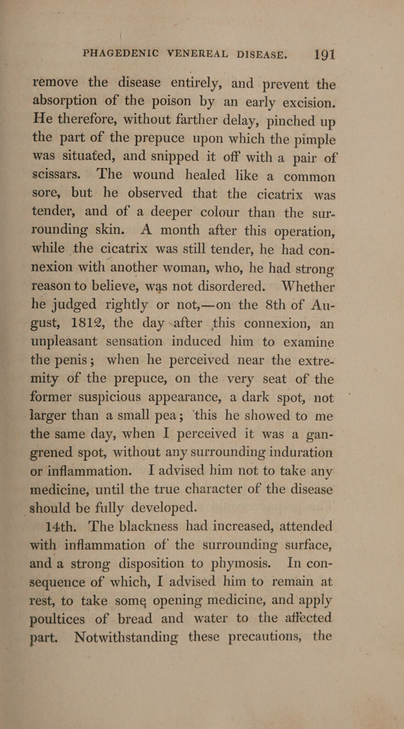 remove the disease entirely, and prevent the absorption of the poison by an early excision. He therefore, without farther delay, pinched up the part of the prepuce upon which the pimple was situated, and snipped it off with a pair of scissars. ‘The wound healed like a common sore, but he observed that the cicatrix was tender, and of a deeper colour than the sur- rounding skin. A month after this operation, while the cicatrix was still tender, he had con- nexion with another woman, who, he had strong reason to believe, was not disordered. Whether he judged rightly or not,—on the 8th of Au- gust, 1812, the day-after this connexion, an unpleasant sensation induced him to examine the penis; when he perceived near the extre- mity of the prepuce, on the very seat of the former suspicious appearance, a dark spot, not jJarger than a small pea; this he showed to me the same day, when I perceived it was a gan- grened spot, without any surrounding induration or inflammation. I advised him not to take any medicine, until the true character of the disease should be fully developed. 14th. The blackness had increased, attended with inflammation of the surrounding surface, and a strong disposition to phymosis. In con- sequence of which, I advised him to remain at rest, to take some opening medicine, and apply poultices of bread and water to the attected part. Notwithstanding these precautions, the