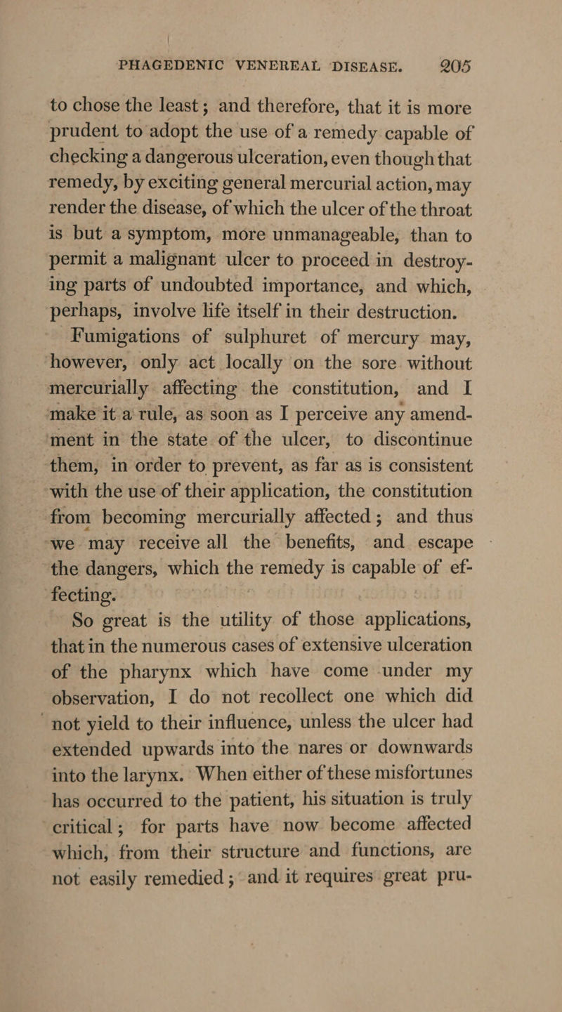 to chose the least ; and therefore, that it is more prudent to adopt the use of a remedy capable of checking a dangerous ulceration, even though that remedy, by exciting general mercurial action, may render the disease, of which the ulcer of the throat is but a symptom, more unmanageable, than to permit a malignant ulcer to proceed in destroy- ing parts of undoubted importance, and which, perhaps, involve life itself in their destruction. -Fumigations of sulphuret of mercury may, however, only act locally on the sore. without mercurially affecting the constitution, and I make it a rule, as soon as I perceive any amend- ‘ment in the state of the ulcer, to discontinue them, in order to prevent, as far as is consistent with the use of their application, the constitution from becoming mercurially affected ; and thus “we may receive all the benefits, and escape the dangers, ikea the remedy is capable of ef- fecting. So great is the nine of those applications, that in the numerous cases of extensive ulceration of the pharynx which have come under my observation, I do not recollect one which did not yield to their influence, unless the ulcer had extended upwards into the nares or downwards into the larynx. When either of these misfortunes has occurred to the patient, his situation is truly critical; for parts have now become affected which; from their structure and functions, are not easily remedied ; and it requires great pru-