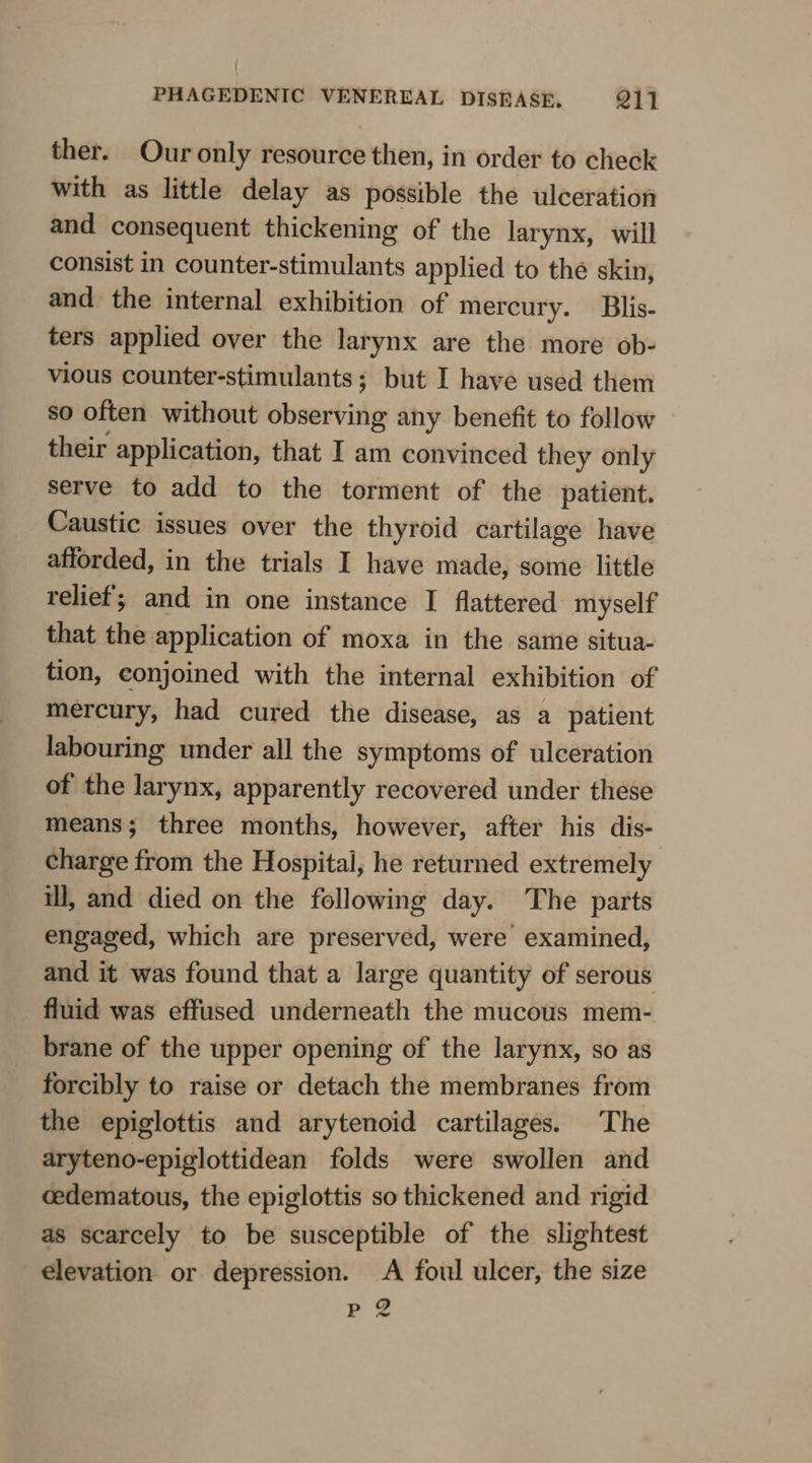 ther. Our only resource then, in order to check with as little delay as possible the ulceration and consequent thickening of the larynx, will consist in counter-stimulants applied to the skin, and the internal exhibition of mercury. Blis- ters applied over the larynx are the more ob- vious counter-stimulants; but I have used them so often without observing any benefit to follow their application, that I am convinced they only serve to add to the torment of the patient. Caustic issues over the thyroid cartilage have afforded, in the trials I have made, some little relief; and in one instance I flattered myself that the application of moxa in the same situa- tion, conjoined with the internal exhibition of mercury, had cured the disease, as a patient labouring under all the symptoms of ulceration of the larynx, apparently recovered under these means; three months, however, after his dis- charge from the Hospital, he returned extremely ill, and died on the following day. The parts engaged, which are preserved, were examined, and it was found that a large quantity of serous fluid was effused underneath the mucous mem- brane of the upper opening of the larynx, so as forcibly to raise or detach the membranes from the epiglottis and arytenoid cartilages. The aryteno-epiglottidean folds were swollen and cedematous, the epiglottis so thickened and rigid as scarcely to be susceptible of the slightest elevation or depression. A foul ulcer, the size p 2 ~