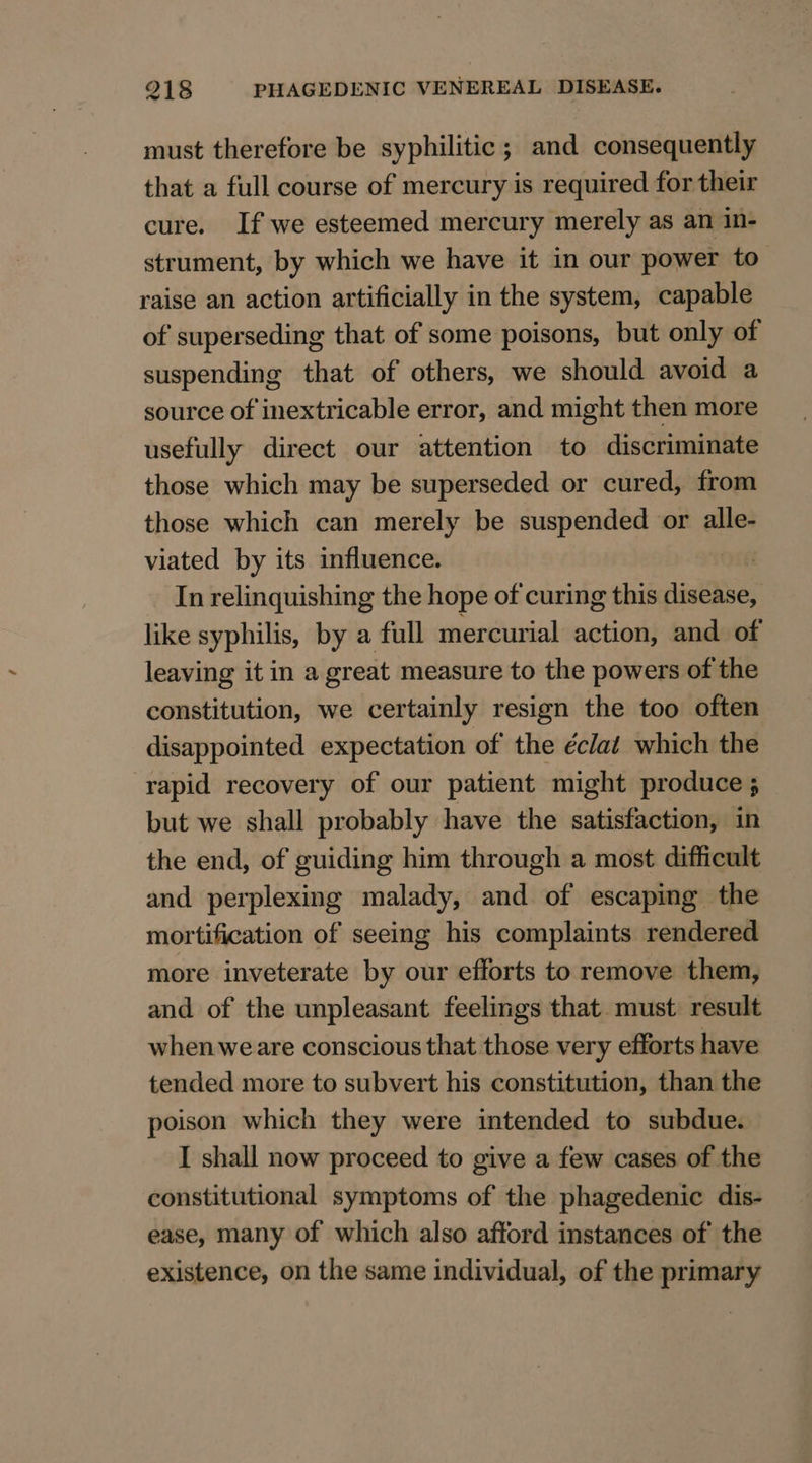 must therefore be syphilitic; and consequently that a full course of mercury is required for their cure. If we esteemed mercury merely as an in- strument, by which we have it in our power to raise an action artificially in the system, capable of superseding that of some poisons, but only of suspending that of others, we should avoid a source of inextricable error, and might then more usefully direct our attention to discriminate those which may be superseded or cured, from those which can merely be suspended or alle- viated by its influence. . In relinquishing the hope of curing this disease, like syphilis, by a full mercurial action, and of leaving it in a great measure to the powers of the constitution, we certainly resign the too often disappointed expectation of the éclat which the rapid recovery of our patient might produce 5 but we shall probably have the satisfaction, in the end, of guiding him through a most difficult and perplexing malady, and of escaping the mortification of seeing his complaints rendered more inveterate by our efforts to remove them, and of the unpleasant feelings that. must result whenweare conscious that those very efforts have tended more to subvert his constitution, than the poison which they were intended to subdue. I shall now proceed to give a few cases of the constitutional symptoms of the phagedenic dis- ease, many of which also afford instances of the existence, on the same individual, of the primary