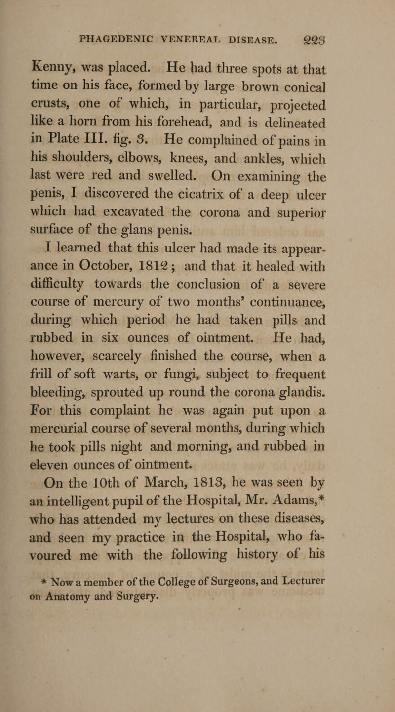 Kenny, was placed. He had three spots at that time on his face, formed by large brown conical crusts, one of which, in particular, projected like a horn from his forehead, and is delineated in Plate III. fig. 8. He complained of pains in his shoulders, elbows, knees, and ankles, which last were red and swelled. On examining the penis, I discovered the cicatrix of a deep ulcer which had excavated the corona and superior surface of the glans penis. I learned that this ulcer had made its appear- ance in October, 1812; and that it healed with difficulty towards the conclusion of a severe course of mercury of two months’ continuance, during which period he had taken pills and rubbed in six ounces of ointment. He had, however, scarcely finished the course, when a frill of soft warts, or fungi, subject to frequent bleeding, sprouted up round the corona glandis. For this complaint he was again put upon a mercurial course of several months, during which he took pills night and morning, and rubbed in eleven ounces of ointment. On the 10th of March, 1813, he was seen by an intelligent pupil of the Hospital, Mr. Adams,* who has attended my lectures on these diseases, and seen my practice in the Hospital, who fa- voured me with the following history of his * Now a member of the College of Surgeons, and Lecturer on Anatomy and Surgery.