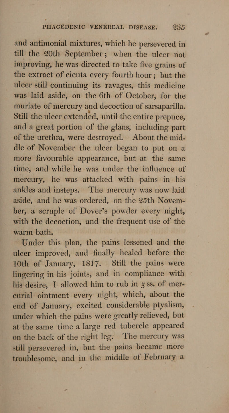 and antimonial mixtures, which he persevered in till the 20th September; when the ulcer not improving, he was directed to take five grains of the extract of cicuta every fourth hour; but the ulcer still continuing its ravages, this medicine was laid aside, on the 6th of October, for the muriate of mercury and decoction of sarsaparilla. Still the ulcer extended, until the entire prepuce, and a great portion of the glans, including part of the urethra, were destroyed. About the mid- dle of November the ulcer began to put on a more favourable appearance, but at the same time, and while he was under the influence of mercury, he was attacked with pains in his ankles and insteps. ‘The mercury was now laid aside, and he was ordered, on the 25th Novem- ber, a scruple of Dover’s powder every night, with the decoction, and the frequent use of the warm bath. Under this plan, the pains lessened and the ulcer improved, and finally healed before the 10th of January, 1817. Still the pains were lingering in his joints, and in compliance with his desire, I allowed him to rub in 3 ss. of mer- curial ointment every night, which, about the end of January, excited considerable ptyalism, under which the pains were greatly relieved, but at the same time a large red tubercle appeared on the back of the right leg. The mercury was still persevered in, but the pains became more troublesome, and in the middle of February a 4