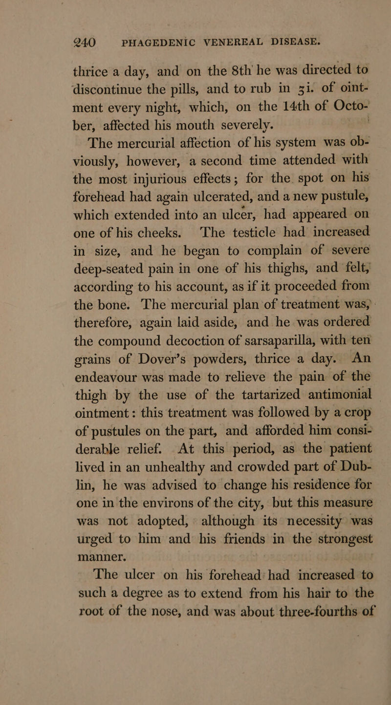 thrice a day, and on the 8th he was directed to discontinue the pills, and to rub in 3i. of oint- ment every night, which, on the 14th of Cn ber, affected his mouth severely. The mercurial affection of his system was ob- viously, however, a second time attended with the most injurious effects; for the spot on his forehead had again ulcerated, and a new pustule, which extended into an ulcer, had appeared on one of his cheeks. The testicle had increased in size, and he began to complain of severe deep-seated pain in one of his thighs, and felt, according to his account, as if it proceeded from the bone. The mercurial plan of treatment was, therefore, again laid aside, and he was ordered the compound decoction of sarsaparilla, with ten grains of Dover’s powders, thrice a day. An endeavour was made to relieve the pain of the thigh by the use of the tartarized antimonial ointment: this treatment was followed by a crop of pustules on the part, and afforded him consi- derable relief. At this period, as the patient lived in an unhealthy and crowded part of Dub- lin, he was advised to change his residence for one in the environs of the city, but this measure was not adopted, : although its necessity was urged to him and his friends in the strongest manner. The ulcer on his forehead’ had isiotheneead to such a degree as to extend from his hair to the root of the nose, and was about three-fourths of