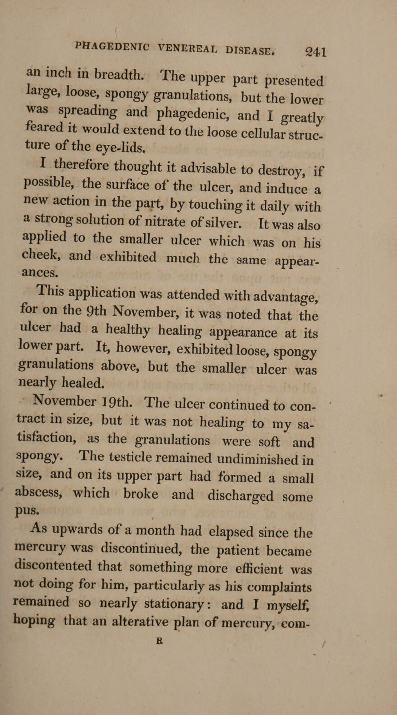 an inch in breadth. The upper part presented large, loose, spongy granulations, but the lower was spreading and phagedenic, and | greatly feared it would extend to the loose cellular struc- ture of the eye-lids, I therefore thought it advisable to destroy, if possible, the surface of the ulcer, and induce a new action in the part, by touching it daily with 4 strong solution of nitrate of'silver. It was also applied to the smaller ulcer which was on his cheek, and exhibited much the same appear- ances. This application was attended with advantage, for on the 9th N ovember, it was noted that the ulcer had a healthy healing appearance at its lower part. It, however, exhibited loose, spongy granulations above, but the smaller ulcer was nearly healed. ~ November 19th. The ulcer continued to con- tract in size, but it was not healing to my sa- tisfaction, as the granulations were soft and spongy. The testicle remained undiminished in size, and on its upper part had formed a small abscess, which broke and discharged some pus. | As upwards of a month had elapsed since the mercury was discontinued, the patient became discontented that something more efficient was not doing for him, particularly as his complaints remained so nearly stationary: and I myself, hoping that an alterative plan of mercury, com- R