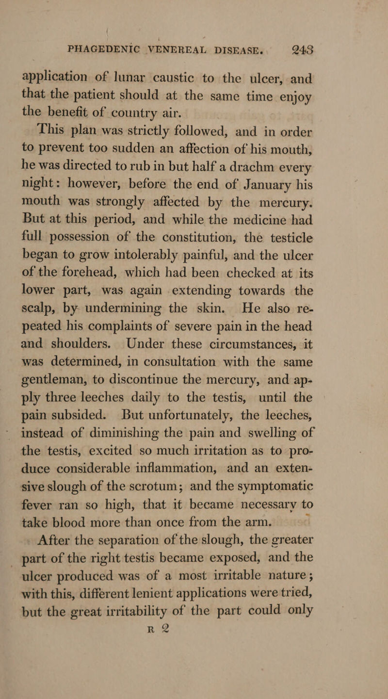 application of lunar caustic to the ulcer, and that the patient should at the same time enjoy the benefit of country air. This plan was strictly followed, and in order to prevent too sudden an affection of his mouth, he was directed to rub in but half a drachm every night: however, before the end of January his mouth was strongly affected by the mercury. But at this period, and while the medicine had full possession of the constitution, the testicle began to grow intolerably painful, and the ulcer of the forehead, which had been checked at its lower part, was again extending towards the scalp, by undermining the skin. He also re- peated his complaints of severe pain in the head and shoulders. Under these circumstances, it was determined, in consultation with the same gentleman, to discontinue the mercury, and ap- ply three leeches daily to the testis, until the pain subsided. But unfortunately, the leeches, instead of diminishing the pain and swelling of the testis, excited so much irritation as to pro- duce considerable inflammation, and an exten- sive slough of the scrotum; and the symptomatic fever ran so high, that 1t became necessary to take blood more than once from the arm. : After the separation of the slough, the greater - part of the right testis became exposed, and the ulcer produced was of a most irritable nature ; with this, different lenient applications were tried, but the great irritability of the part could only R 2