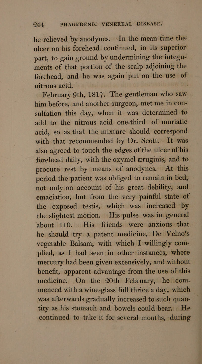 be relieved by anodynes. ~In the mean time the’ ulcer on his forehead continued, in its superior part, to gain ground by undermining the integu- ments of that portion of the scalp adjoining the forehead, and he was again put on the use of nitrous acid. February 9th, 1817. ‘The edition who saw him before, and another surgeon, met me in con- sultation this day, when it was determined to add to the nitrous acid one-third of muriatic acid, so as that the mixture should correspond with that recommended by Dr. Scott. It was also agreed to touch the edges of the ulcer of-his forehead daily, with the oxymel zruginis, and to procure rest by means of anodynes. At this period the patient was obliged to remain in bed, not only on account of his great. debility, and emaciation, but from the very painful state of the exposed testis, which was increased by the slightest motion. His:pulse was in general about 110. His friends were anxious that he should try a patent medicine, De Velno’s vegetable Balsam, with which I willingly com- plied, as I had seen in other instances, where mercury had been given extensively, and without benefit, apparent advantage from the use of this medicine. On the 20th February, he com- menced with a wine-glass full thrice a day, which was afterwards gradually increased to such quan- tity as his stomach and bowels could bear. : He continued to take it for several months, during