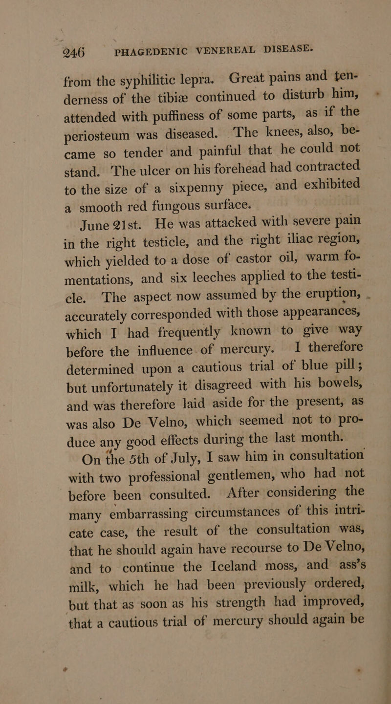 from the syphilitic lepra. Great pains and ten- derness of the tibize continued to disturb him, attended with puffiness of some parts, as if the periosteum was diseased. The knees, also, be- came so tender and painful that he could not stand. ‘The ulcer on his forehead had contracted to the size of a sixpenny piece, and exhibited a smooth red fungous surface. June 2ist. He was attacked with severe pain in the right testicle, and the right iliac region, which yielded to a dose of castor oil, warm fo- mentations, and six leeches applied to the testt- cle. The aspect now assumed by the eruption, _ accurately corresponded with those appearances, which I had frequently known to give way before the influence. of mercury. I therefore determined upon a cautious trial of blue pill ; but unfortunately it disagreed with his bowels, and was therefore laid aside for the present, as was also De Velno, which seemed not to pro- duce any good effects during the last month. On the Sth of July, I saw him in consultation with two professional gentlemen, who had not before been consulted. After considering the many embarrassing circumstances of this intri- cate case, the result of the consultation was, that he should again have recourse to De Velno, and to continue the Iceland moss, and ass’s milk, which he had been previously ordered, but that as soon as his strength had improved, that a cautious trial of mercury should again be