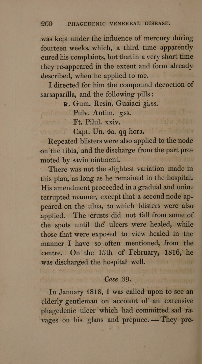 was kept under the influence of mercury during fourteen weeks, which, a third time apparently cured his complaints, but that in a very short time they re-appeared in the extent and form already described, when he applied to me. I directed for him the compound decoction of sarsaparilla, and. the following pills: kK. Gum. Resin. Guaiaci 31.ss. ~Pulv. Antim. ss. Ft. Pilul. xxiv. Capt. Un. 4a. qq hora. Repeated blisters were also applied to the node on the tibia, and the discharge from the part pro- moted by savin ointment. There was not the slightest variation nati in this plan, as long as he remained in the hospital. His amendment proceeded in a gradual and unin- terrupted manner, except that a second node ap- peared on the ulna, to which blisters were also applied. The crusts did not fall from some of the spots until thé ulcers were healed, while those that were exposed to view healed in the manner I have so often mentioned, from the centre. On the 15th of February, 1816, he was sigeharpied the re well. Case 39. i In January 1818, I was called upon to see an elderly gentleman on account of an extensive phagedenic ulcer which had committed sad ra vages on his glans and prepuce. — They pre-