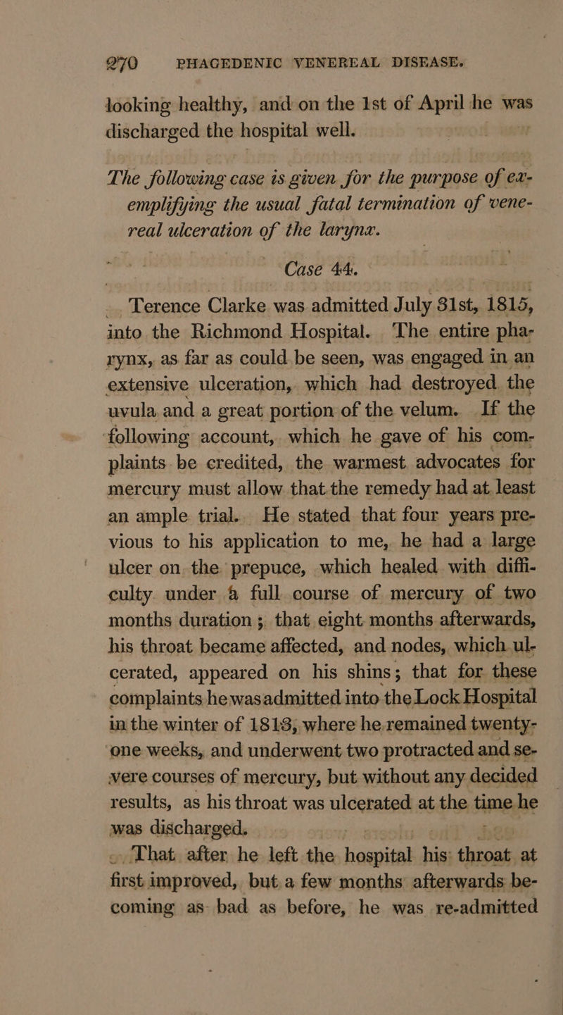 looking healthy, and on the Ist of April he was discharged the hospital well. The following case is given for the purpose of ex- emplifying the usual fatal termination of vene- real ulceration of the larynx. Case 44: ip (Lerence Chaska: was admitted July 81st, 1815, into the Richmond Hospital. The entire ae rynx, as far as could be seen, was engaged in an extensive ulceration, which had destroyed the uvula and a great portion of the velum. If the ‘following account, which he gave of his com- plaints be credited, the warmest. advocates for mercury must allow that the remedy had at. least an ample trial.. He stated that four years pre- vious to his application to me, he had a large ulcer on the prepuce, which healed with diffi- culty under &amp; full course of mercury of two months duration ;. that eight. months afterwards, his throat became affected, and nodes, which ul- cerated, appeared on his shins; that for these complaints he wasadmitted into the Lock Hospital in the winter of 1813; where he.remained twenty- one weeks, and underwent two protracted and se- vere courses of mercury, but without any decided results, as his throat was ulcerated at heidi time he was discharged. That. after he left the haasitel sa saci at fir st. improved, but.a few months’ afterwards be- coming as- bad as before, he was re-admitted