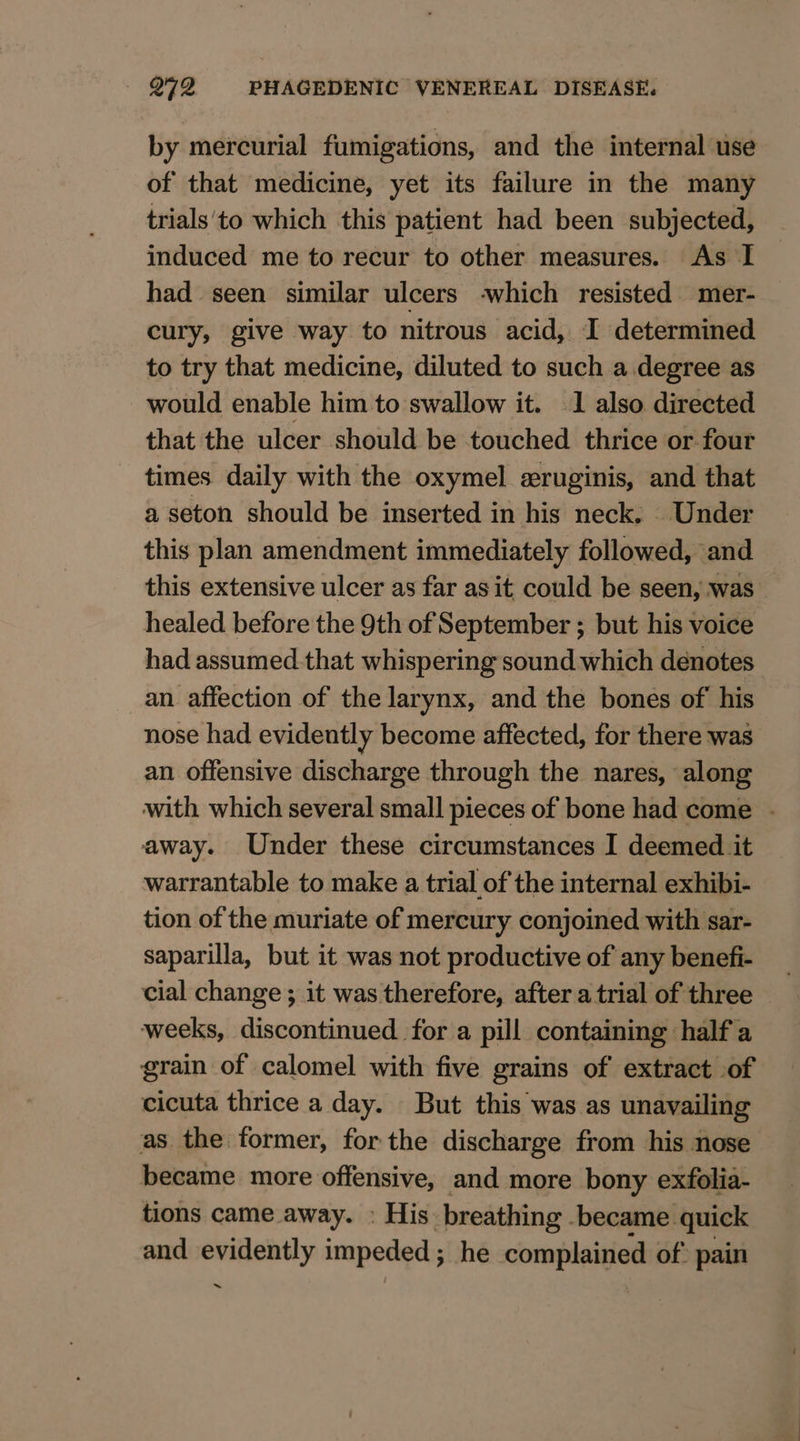 by mercurial fumigations, and the internal use of that medicine, yet its failure in the many trials'to which this patient had been subjected, induced me to recur to other measures. As I had seen similar ulcers -which resisted mer- cury, give way to nitrous acid, I determined to try that medicine, diluted to such a degree as would enable him to swallow it. 1 also directed that the ulcer should be touched thrice or.four times daily with the oxymel eruginis, and that a seton should be inserted in his neck. Under this plan amendment immediately followed, and this extensive ulcer as far as it could be seen, was healed before the 9th of September ; but his voice had assumed.that whispering sound which denotes an affection of the larynx, and the bones of his nose had evidently become affected, for there was an offensive discharge through the nares, along with which several small pieces of bone had come . away. Under these circumstances I deemed it warrantable to make a trial of the internal exhibi- tion of the muriate of mercury conjoined with sar- saparilla, but it was not productive of any benefi- cial change ; it was therefore, after atrial of three — weeks, discontinued for a pill containing half a grain of calomel with five grains of extract of cicuta thrice a day. But this was as unavailing as the former, for the discharge from his nose became more offensive, and more bony exfolia- tions came away. » His breathing became quick and evidently impeded ; he complained of: pain ~