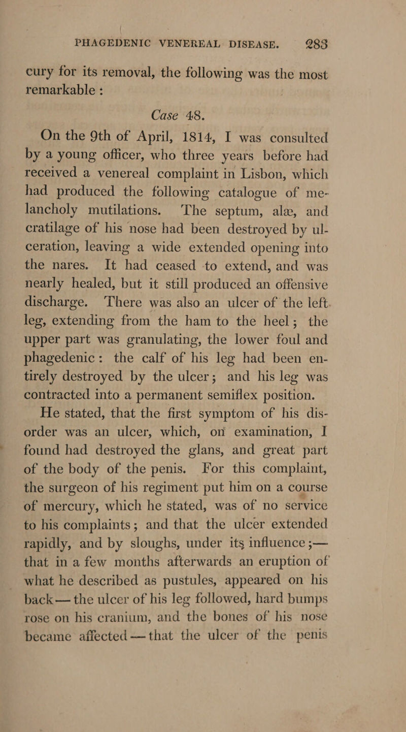 cury for its removal, the following was the most remarkable : Case 48. On the 9th of April, 1814, I was consulted by a young officer, who three years before had received a venereal complaint in Lisbon, which had produced the following catalogue of me- lancholy mutilations. The septum, ale, and cratilage of his nose had been destroyed by ul- ceration, leaving a wide extended opening into the nares. It had ceased to extend, and was nearly healed, but it still produced an offensive discharge. ‘There was also an ulcer of the left. leg, extending from the ham to the heel; the upper part was granulating, the lower foul and phagedenic: the calf of his leg had been en- tirely destroyed by the ulcer; and his leg was contracted into a permanent semiflex position. He stated, that the first symptom of his dis- order was an ulcer, which, on examination, I found had destroyed the glans, and great part of the body of the penis. For this complaint, the surgeon of his regiment put him on a course of mercury, which he stated, was of no service to his complaints; and that the ulcer extended rapidly, and by sloughs, under its influence ;— that in a few months afterwards an eruption of what he described as pustules, appeared on his back— the ulcer of his leg followed, hard bumps rose on his cranium, and the bones of his nose became affected —that the ulcer of the penis