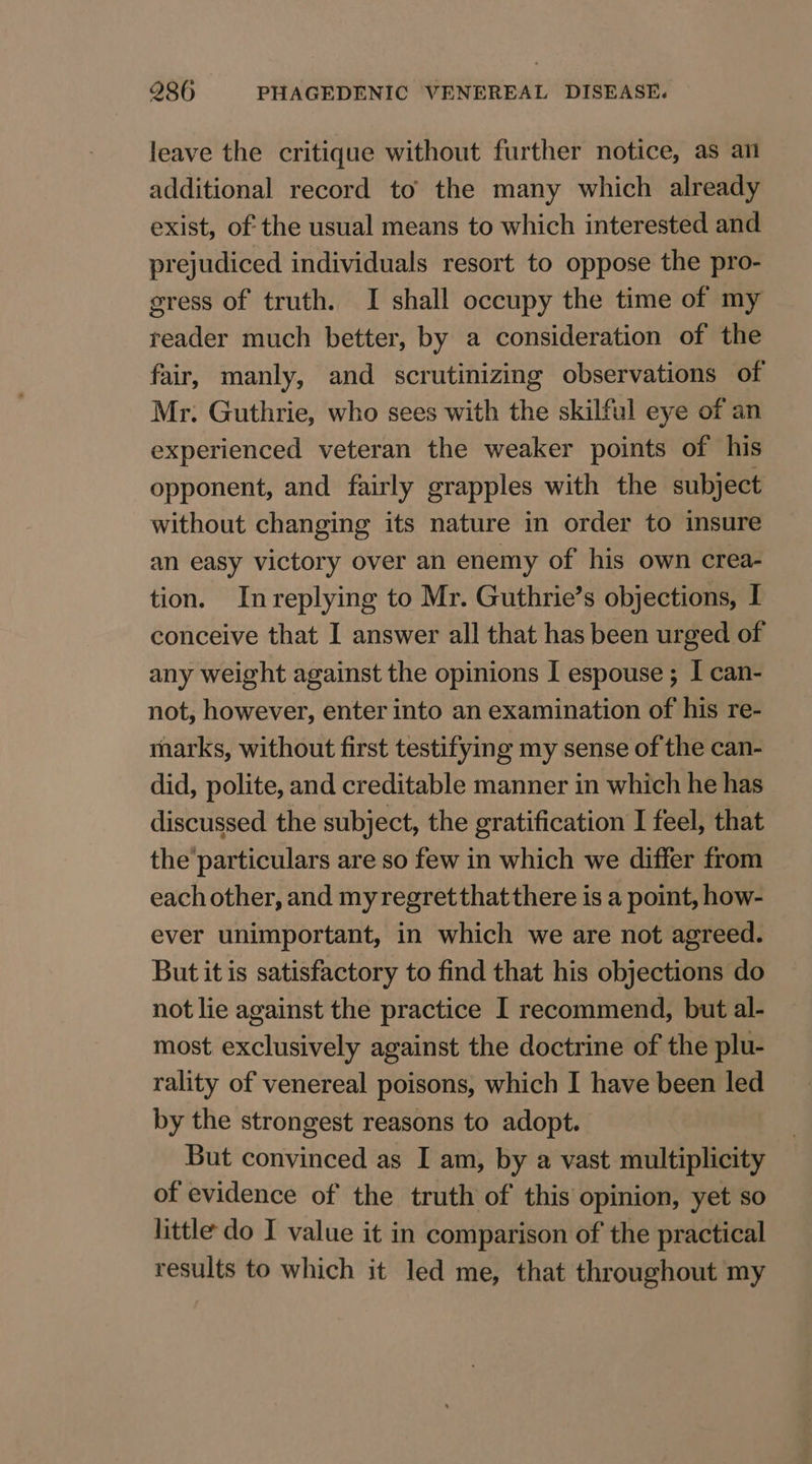 leave the critique without further notice, as an additional record to the many which already exist, of the usual means to which interested and prejudiced individuals resort to oppose the pro- sress of truth. I shall occupy the time of my reader much better, by a consideration of the fair, manly, and scrutinizing observations of Mr. Guthrie, who sees with the skilful eye of an experienced veteran the weaker points of his opponent, and fairly grapples with the subject without changing its nature in order to insure an easy victory over an enemy of his own crea- tion. Inreplying to Mr. Guthrie’s objections, I conceive that I answer all that has been urged of any weight against the opinions I espouse ; I can- not, however, enter into an examination of his re- marks, without first testifying my sense of the can- did, polite, and creditable manner in which he has discussed the subject, the gratification I feel, that the'particulars are so few in which we differ from each other, and myregretthatthere is a point, how- ever unimportant, in which we are not agreed. But it is satisfactory to find that his objections do not lie against the practice I recommend, but al- most exclusively against the doctrine of the plu- rality of venereal poisons, which I have been led by the strongest reasons to adopt. But convinced as I am, by a vast multiplicity of evidence of the truth of this opinion, yet so little do I value it in comparison of the practical results to which it led me, that throughout my