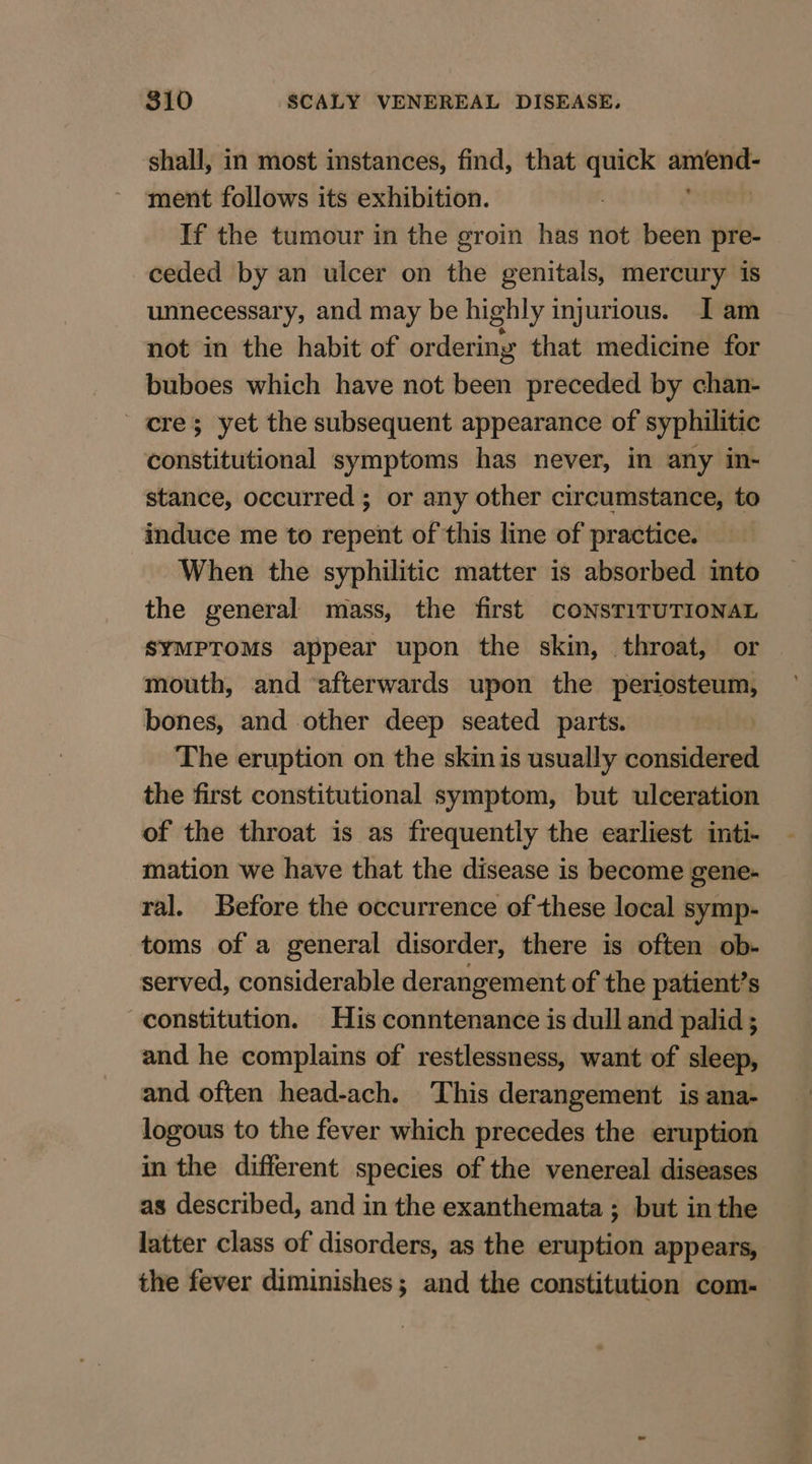 shall, in most instances, find, that quick eran, ment follows its exhibition. | If the tumour in the groin has not been pre- ceded by an ulcer on the genitals, mercury 1s unnecessary, and may be highly injurious. I am not in the habit of ordering that medicine for buboes which have not been preceded by chan- ere; yet the subsequent appearance of syphilitic constitutional symptoms has never, in any in- stance, occurred ; or any other circumstance, to induce me to repent of this line of practice. When the syphilitic matter is absorbed into the general mass, the first CONSTITUTIONAL SYMPTOMS appear upon the skin, throat, or mouth, and ‘afterwards upon the periosteum, bones, and other deep seated parts. The eruption on the skin is usually considered the first constitutional symptom, but ulceration of the throat is as frequently the earliest inti- mation we have that the disease is become gene- ral. Before the occurrence of these local symp- toms of a general disorder, there is often ob- served, considerable derangement of the patient’s constitution. His conntenance is dull and palid ; and he complains of restlessness, want of sleep, and often head-ach. This derangement is ana- logous to the fever which precedes the eruption in the different species of the venereal diseases as described, and in the exanthemata ; but in the latter class of disorders, as the eruption appears, the fever diminishes; and the constitution com-