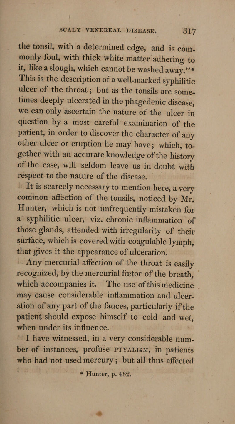 the tonsil, with a determined edge, and is com. monly foul, with thick white matter adhering to it, like a slough, which cannot be washed away.’?* This is the description of a well-marked syphilitic ulcer of the throat; but as the tonsils are some- times deeply ulcerated in the phagedenic disease, we can only ascertain the nature of the ulcer in question by a most careful examination of the patient, in order to discover the character of any other ulcer or eruption he may have; which, to- gether with an accurate knowledge of the history of the case, will seldom leave us in doubt with respect to the nature of the disease. It is scarcely necessary to mention here, a very common affection of the tonsils, noticed by Mr, Hunter, which is not unfrequently mistaken for a syphilitic ulcer, viz. chronic inflammation of those glands, attended with irregularity of their surface, which is covered with coagulable lymph, that gives it the appearance of ulceration. Any mercurial affection of the throat is easily recognized, by the mercurial foetor of the breath, | which accompanies it. The use of this medicine _ may cause considerable inflammation and ulcer- ation of any part of the fauces, particularly if the patient should expose himself to cold and wet, when under its influence. I have witnessed, in a very considerable num- ber of instances, profuse pTYALIsM, in patients who had not used mercury; but all thus affected * Hunter, p. 482.