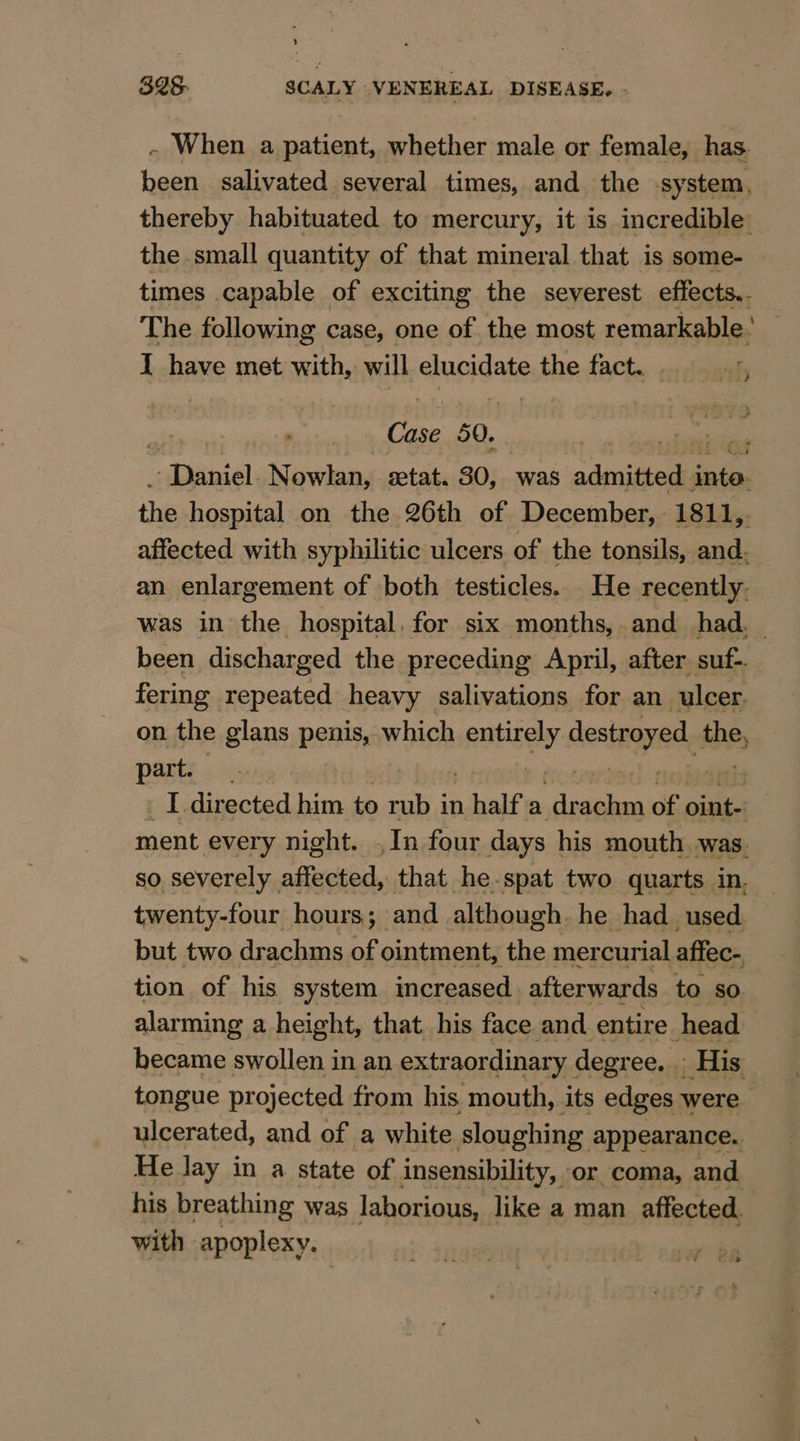 ~ When a patient, whether male or female, has. been salivated several times, and the system, thereby habituated to mercury, it is incredible’ the small quantity of that mineral that is some- times capable of exciting the severest effects.. The following case, one of the most remarkable’ I have met with, will elucidate the fact. cients eos 50. niles peony Nowlan, stat. 30, was acniieee inte. the hospital on the 26th of December, 1811,. affected with syphilitic ulcers of the tonsils, and. an enlargement of both testicles. He recently. was in the hospital, for six months, and had. | been discharged the preceding April, after suf-. fering repeated heavy salivations for an ulcer. on the glans penis, which raitibdash destroyed the, part. I directed him to rub in half a igaies of oint- ment every night. ,In four days his mouth was. so severely affected, that he-spat two quarts in. twenty-four hours; and although. he had_ used but two drachms of ointment, the mercurial affec- tion of his system increased afterwards to so. alarming a height, that. his face and entire head became swollen in an extraordinary degree... His tongue projected from his mouth, its edges were ulcerated, and of a white sloughing appearance. He lay in a state of insensibility, or coma, and. his breathing was laborious, like a man affected, with apoplexy.