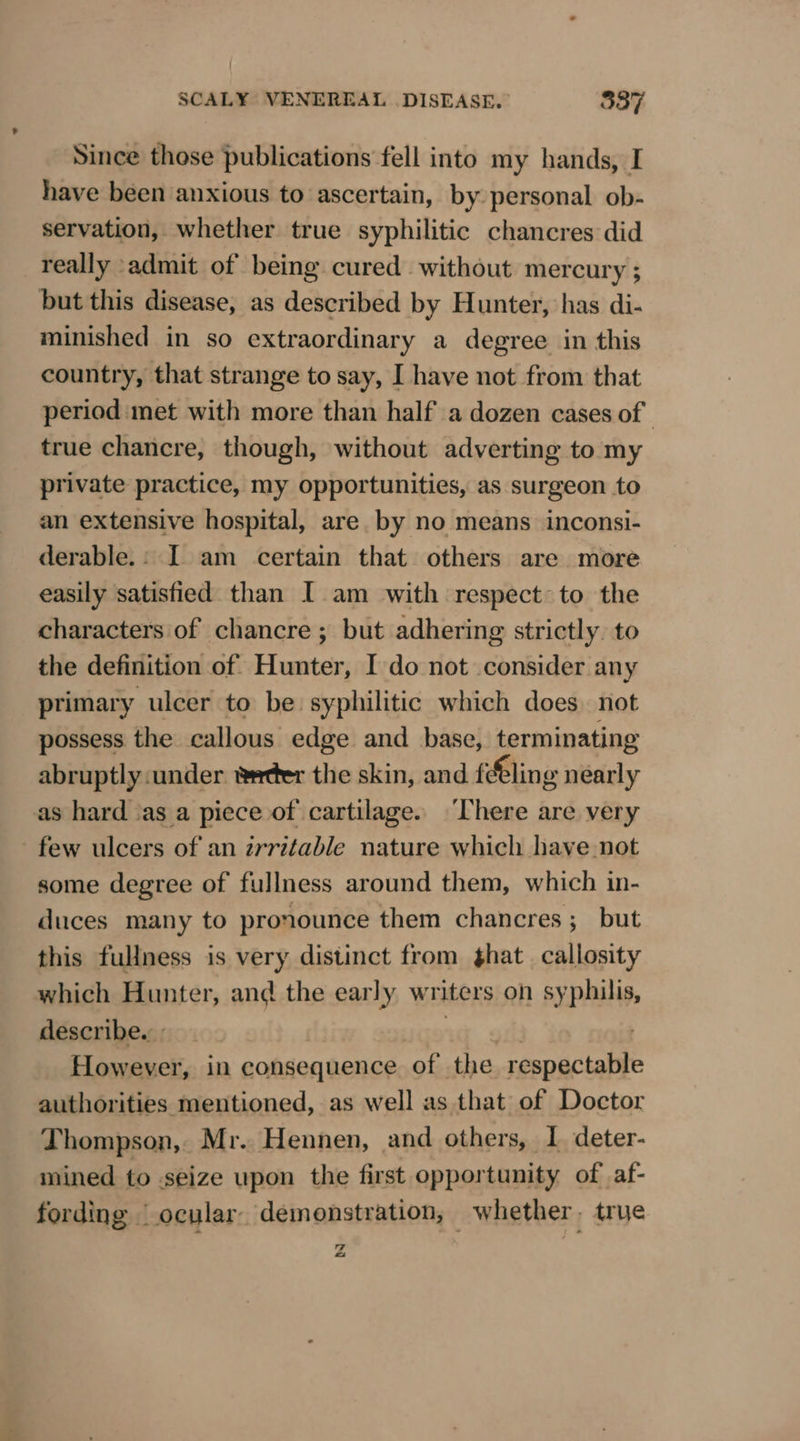 Since those publications fell into my hands, I have been anxious to ascertain, by personal ob- servation, whether true syphilitic chancres did really ‘admit of being cured without mercury ; but this disease, as described by Hunter, has di- minished in so extraordinary a degree in this country, that strange to say, I have not from that period met with more than half a dozen cases of true chancre, though, without adverting to my private practice, my opportunities, as surgeon to an extensive hospital, are. by no means inconsi- derable.: I am certain that others are more easily satisfied than I am with respect~ to the characters of chancre ; but adhering strictly. to the definition of Hunter, I do not consider any primary ulcer to be syphilitic which does not possess the callous edge and base, terminating abruptly.under wetter the skin, and fe€ling nearly as hard sas a piece of cartilage. ‘There are very few ulcers of an zrritable nature which have not some degree of fullness around them, which in- duces many to pronounce them chancres ;_ but this fullness is very distinct from that callosity which Hunter, and the early writers on syphilis, describe. | “tt out However, in consequence of the respectable authorities mentioned, as well as that of Doctor Thompson, Mr. Hennen, and others, I deter- mined to seize upon the first opportunity of af- fording _ ocular. demonstration, whether. true SS &lt;a