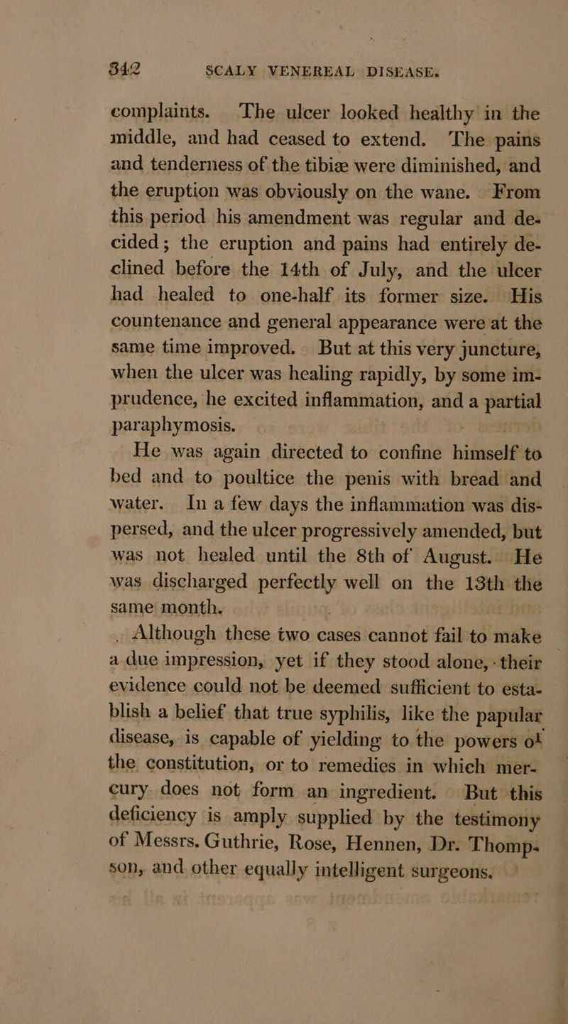 complaints. The ulcer looked healthy in the middle, and had ceased to extend. The pains and tenderness of the tibize were diminished, and the eruption was obviously on the wane. From this period his amendment was regular and de- cided; the eruption and pains had entirely de- clined before the 14th of July, and the ulcer had healed to one-half its former size. His countenance and general appearance were at the same time improved. But at this very juncture, when the ulcer was healing rapidly, by some im- prudence, he excited ndesdinsoresiant and a pain paraphymosis. | He was again directed to confine bisieseht to bed and to poultice the penis with bread and water. In a few days the inflammation was dis- persed, and the ulcer progressively amended, but was not healed until the 8th of August. He was discharged perfectly well on the 13th the same month. ; t _ Although these two cases cannot fail to anit a due impression, yet if they stood alone, : their evidence could not be deemed sufficient to esta- blish a belief that true syphilis, like the papular disease, is capable of yielding to the powers o! the constitution, or to remedies in which mer- cury does not form an ingredient. But. this deficiency is amply supplied by the testimony of Messrs. Guthrie, Rose, Hennen, Dr. Thomp. son, and other equally intelligent surgeons,