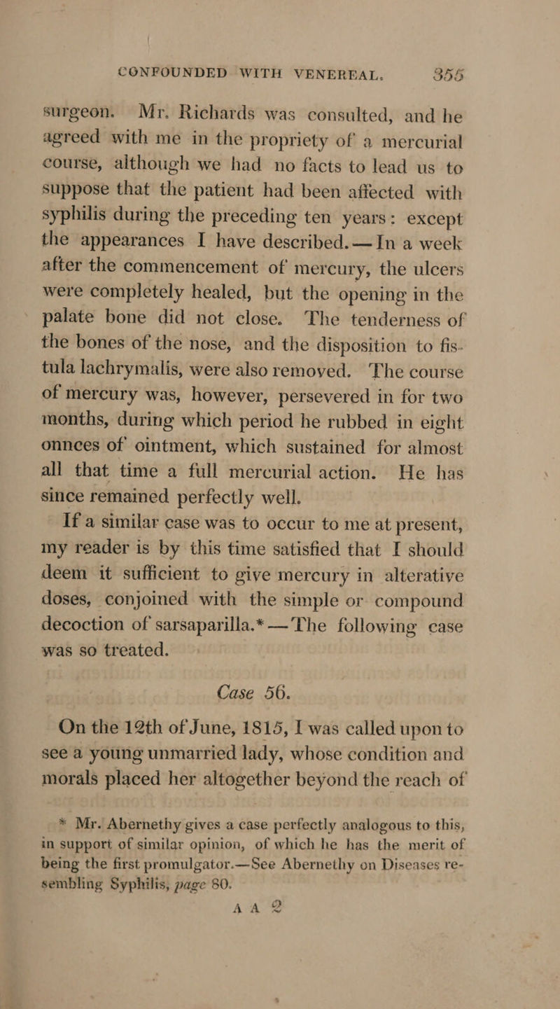 ¢ surgeon. Mr. Richards was consulted, and he agreed with me in the propriety of a mercurial course, although we had no facts to lead us to suppose that the patient had been affected with syphilis during the preceding ten years: except the appearances I have described.—In a week after the commencement of mercury, the ulcers were completely healed, but the opening in the palate bone did not close. The tenderness of the bones of the nose, and the disposition to fis- tula lachrymalis, were also removed. The course of mercury was, however, persevered in for two months, during which period he rubbed in eight onnces of ointment, which sustained for almost all that time a full mercurial action. He has since remained perfectly well. If a similar case was to occur to me at present, my reader is by this time satisfied that I should deem it sufficient to give mercury in alteratiye doses, conjoined with the simple or compound decoction of sarsaparilla.*— The following case was so treated. Case 56. On the 12th of June, 1815, I was called upon to see a young unmarried lady, whose condition and morals placed her altogether beyond the reach of * Mr. Abernethy gives a case perfectly analogous to this, in support of similar opinion, of which he has the merit of being the first promulgator.—See Abernethy on Diseases re- sembling Syphilis, page 80.