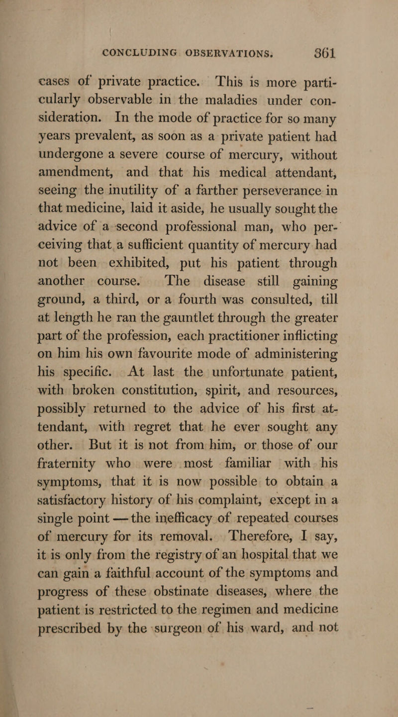 cases of private practice. This is more parti- cularly observable in the maladies under con- sideration. In the mode of practice for so many years prevalent, as soon as a private patient had undergone a severe course of mercury, without amendment, and that his medical attendant, seeing the inutility of a farther perseverance in that medicine, laid it aside, he usually sought the advice of a-second professional man, who per- ceiving that a sufficient quantity of mercury had not been exhibited, put his patient through another course. The disease still gaining ground, a third, or a fourth was consulted, till at length he ran the gauntlet through the greater part of the profession, each practitioner inflicting on him his own favourite mode of administering his specific. At last the unfortunate patient, with broken constitution, spirit, and resources, possibly returned to the advice of his first at- tendant, with regret that he ever sought. any other. But it is not from him, or those of our fraternity who were most familiar with his symptoms, that it is now possible to obtain a satisfactory history of his complaint, except in a single point —the inefficacy of repeated courses of mercury for its removal. Therefore, I say, it is only from the registry of an hospital that we can gain a faithful account of the symptoms and progress of these obstinate diseases, where the patient is restricted to the regimen and medicine prescribed by the surgeon of his ward, and not