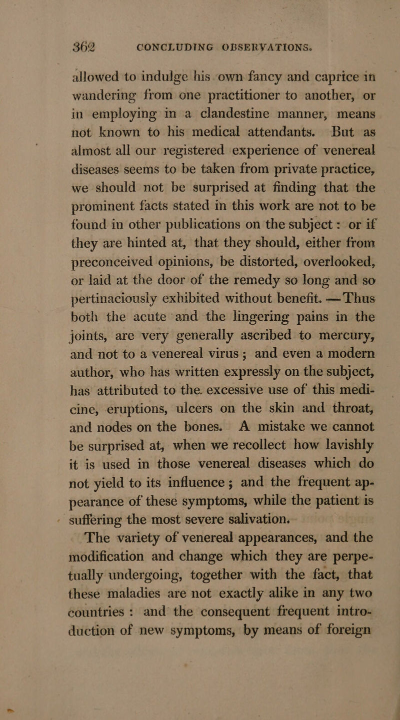 allowed to indulge his own fancy and caprice in wandering from one practitioner to another, or in employing im a clandestine manner, means not known to his medical attendants. But as almost all our registered experience of venereal diseases seems to be taken from private practice, we should not be surprised at finding that the prominent facts stated in this work are not to be found in other publications on the subject : or if they are hinted at, that they should, either from preconceived opinions, be distorted, overlooked, or laid at the door of the remedy so long and so pertinaciously exhibited without benefit. —Thus both the acute and the lingering pains in the joints, are very generally ascribed to mercury, and not to a venereal virus; and even a modern author, who has written expressly on the subject, has attributed to the. excessive use of this medi- cine, eruptions, ulcers on the skin and throat, and nodes on the bones. A mistake we cannot be surprised at, when we recollect how lavishly it is used in those venereal diseases which do not yield to its influence ; and the frequent ap- pearance of these symptoms, while the patient is - suffering the most severe salivation. The variety of venereal appearances, and the modification and change which they are perpe- tually undergoing, together with the fact, that these maladies are not exactly alike in any two countries : and the consequent frequent intro- duction of new symptoms, by means of foreign