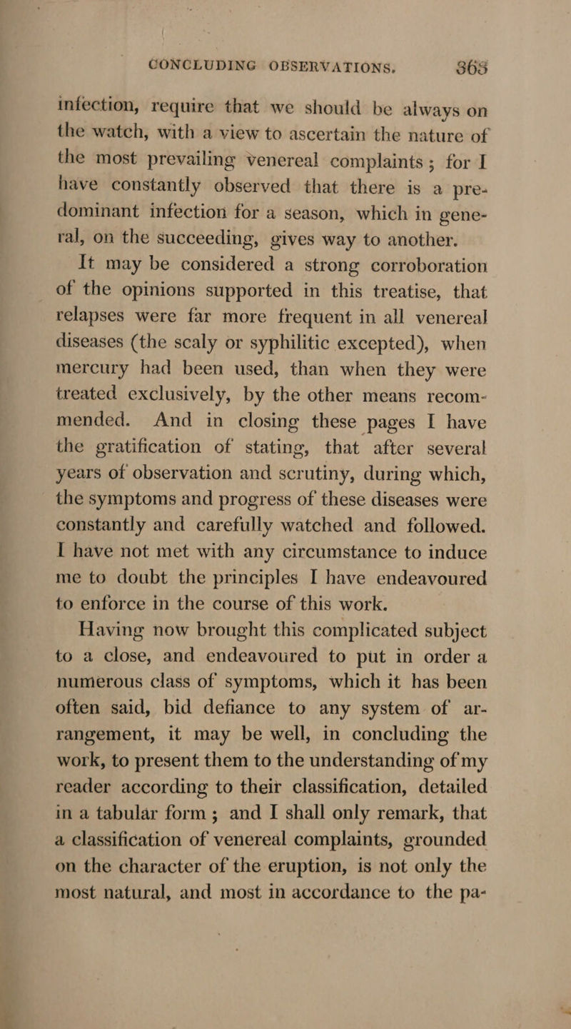 — infection, require that we should be always on the watch, with a view to ascertain the nature of the most prevailing venereal complaints; for I have constantly observed that there is a pre- ral, on the succeeding, gives way to another. It may be considered a strong corroboration of the opinions supported in this treatise, that relapses were far more frequent in all venereal diseases (the scaly or syphilitic excepted), when mercury had been used, than when they were treated exclusively, by the other means recom- mended. And in closing these pages I have the gratification of stating, that after several years of observation and scrutiny, during which, the symptoms and progress of these diseases were constantly and carefully watched and followed. I have not met with any circumstance to induce me to doubt the principles I have endeavoured to enforce in the course of this work. Having now brought this complicated subject to a close, and endeavoured to put in order a numerous class of symptoms, which it has been often said, bid defiance to any system of ar- rangement, it may be well, in concluding the work, to present them to the understanding of my reader according to their classification, detailed in a tabular form ; and I shall only remark, that a classification of venereal complaints, grounded on the character of the eruption, is not only the most natural, and most in accordance to the pa-