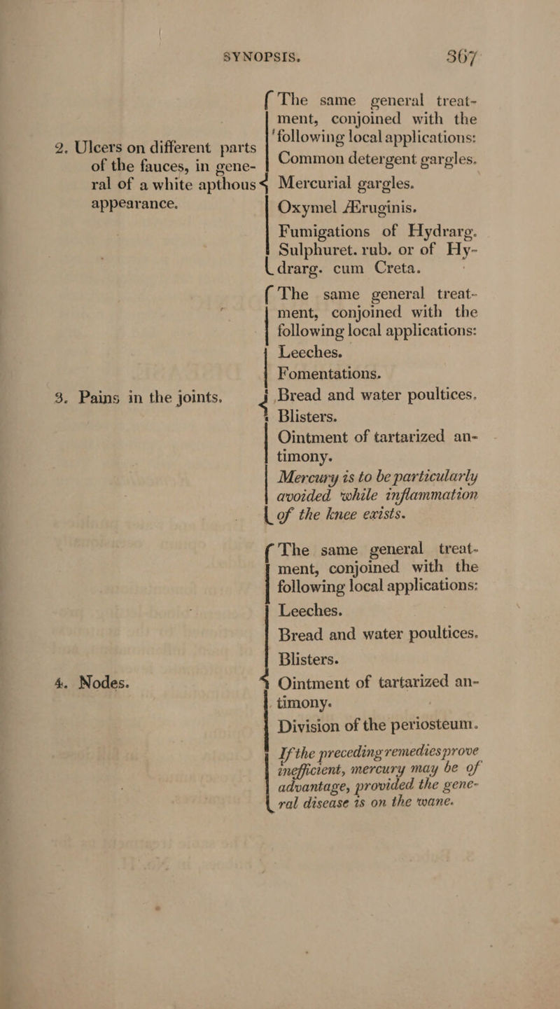 (The same general treat- ment, conjoined with the ‘following local applications: 2. Ulcers on different parts Common detergent gargles. of the fauces, in gene- ral of a white apthous4 Mercurial gargles. appearance. Oxymel Afruginis. Fumigations of Hydrarg. Sulphuret. rub. or of Hy- drarg. cum Creta. (The same general treat- ment, conjoined with the following local applications: Leeches. Fomentations. 3. Pains in the joints. é Bread and water poultices. « Blisters. Ointment of tartarized an- timony. Mercury is to be particularly avoided ‘while inflammation {of the knee exists. ( The same general treat- ment, conjoined with the following local applications: Leeches. ; Bread and water poultices, Blisters. 4. Nodes. % Ointment of tartarized an- _ timony. Division of the periosteum. Tf the preceding remedies prove inefficient, mercury may be of advantage, provided the gene- ral disease 1s on the wane.